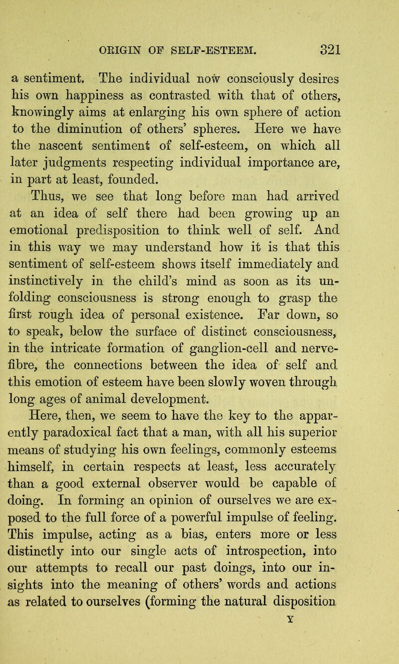 a sentiment. The individual now consciously desires his own happiness as contrasted with that of others, knowingly aims at enlarging his own sphere of action to the diminution of others’ spheres. Here we have the nascent sentiment of self-esteem, on which all later judgments respecting individual importance are, in part at least, founded. Thus, we see that long before man had arrived at an idea of self there had been growing up an emotional predisposition to think well of self. And in this way we may understand how it is that this sentiment of self-esteem shows itself immediately and instinctively in the child’s mind as soon as its un- folding consciousness is strong enough to grasp the first rough idea of personal existence. Far down, so to speak, below the surface of distinct consciousness, in the intricate formation of ganglion-cell and nerve- fibre, the connections between the idea of self and this emotion of esteem have been slowly woven through long ages of animal development. Here, then, we seem to have the key to the appar- ently paradoxical fact that a man, with all his superior means of studying his own feelings, commonly esteems himself, in certain respects at least, less accurately than a good external observer would be capable of doing. In forming an opinion of ourselves we are ex- posed to the full force of a powerful impulse of feeling. This impulse, acting as a bias, enters more or less distinctly into our single acts of introspection, into our attempts to recall our past doings, into our in- sights into the meaning of others’ words and actions as related to ourselves (forming the natural disposition