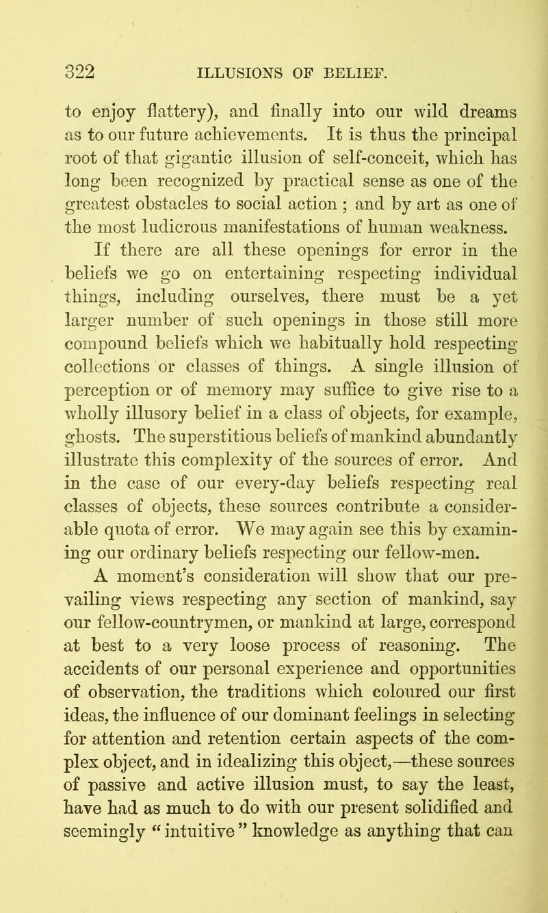 to enjoy flattery), and finally into our wild dreams as to our future achievements. It is thus the principal root of that gigantic illusion of self-conceit, which has long been recognized by practical sense as one of the greatest obstacles to social action ; and by art as one of the most ludicrous manifestations of human weakness. If there are all these openings for error in the beliefs we go on entertaining respecting individual things, including ourselves, there must be a yet larger number of such openings in those still more compound beliefs which we habitually hold respecting collections or classes of things. A single illusion of perception or of memory may suffice to give rise to a wholly illusory belief in a class of objects, for example, ghosts. The superstitious beliefs of mankind abundantly illustrate this complexity of the sources of error. And in the case of our every-day beliefs respecting real classes of objects, these sources contribute a consider- able quota of error. We may again see this by examin- ing our ordinary beliefs respecting our fellow-men. A moment’s consideration will show that our pre- vailing views respecting any section of mankind, say our fellow-countrymen, or mankind at large, correspond at best to a very loose process of reasoning. The accidents of our personal experience and opportunities of observation, the traditions which coloured our first ideas, the influence of our dominant feelings in selecting for attention and retention certain aspects of the com- plex object, and in idealizing this object,—these sources of passive and active illusion must, to say the least, have had as much to do with our present solidified and seemingly “ intuitive ” knowledge as anything that can