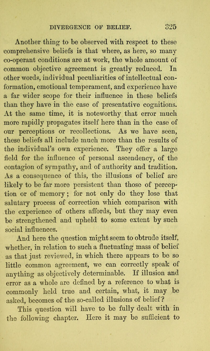 Another thing to be observed with respect to these comprehensive beliefs is that where, as here, so many co-operant conditions are at work, the whole amount of common objective agreement is greatly reduced. In other words, individual peculiarities of intellectual con- formation, emotional temperament, and experience have a far wider scope for their influence in these beliefs than they have in the case of presentative cognitions. At the same time, it is noteworthy that error much more rapidly propagates itself here than in the case of our perceptions or recollections. As we have seen, these beliefs all include much more than the results of the individual’s own experience. They offer a large field for the influence of personal ascendency, of the contagion of sympathy, and of authority and tradition. As a consequence of this, the illusions of belief are likely to be far more persistent than those of percep- tion or of memory; for not only do they lose that salutary process of correction which comparison with the experience of others affords, but they may even be strengthened and upheld to some extent by such social influences. And here the question might seem to obtrude itself, whether, in relation to such a fluctuating mass of belief as that just reviewed, in which there appears to be so little common agreement, we can correctly speak of anything as objectively determinable. If illusion and error as a whole are defined by a reference to what is commonly held true and certain, what, it may be asked, becomes of the so-called illusions of belief? This question will have to be fully dealt with in the following chapter. Here it may be sufficient to