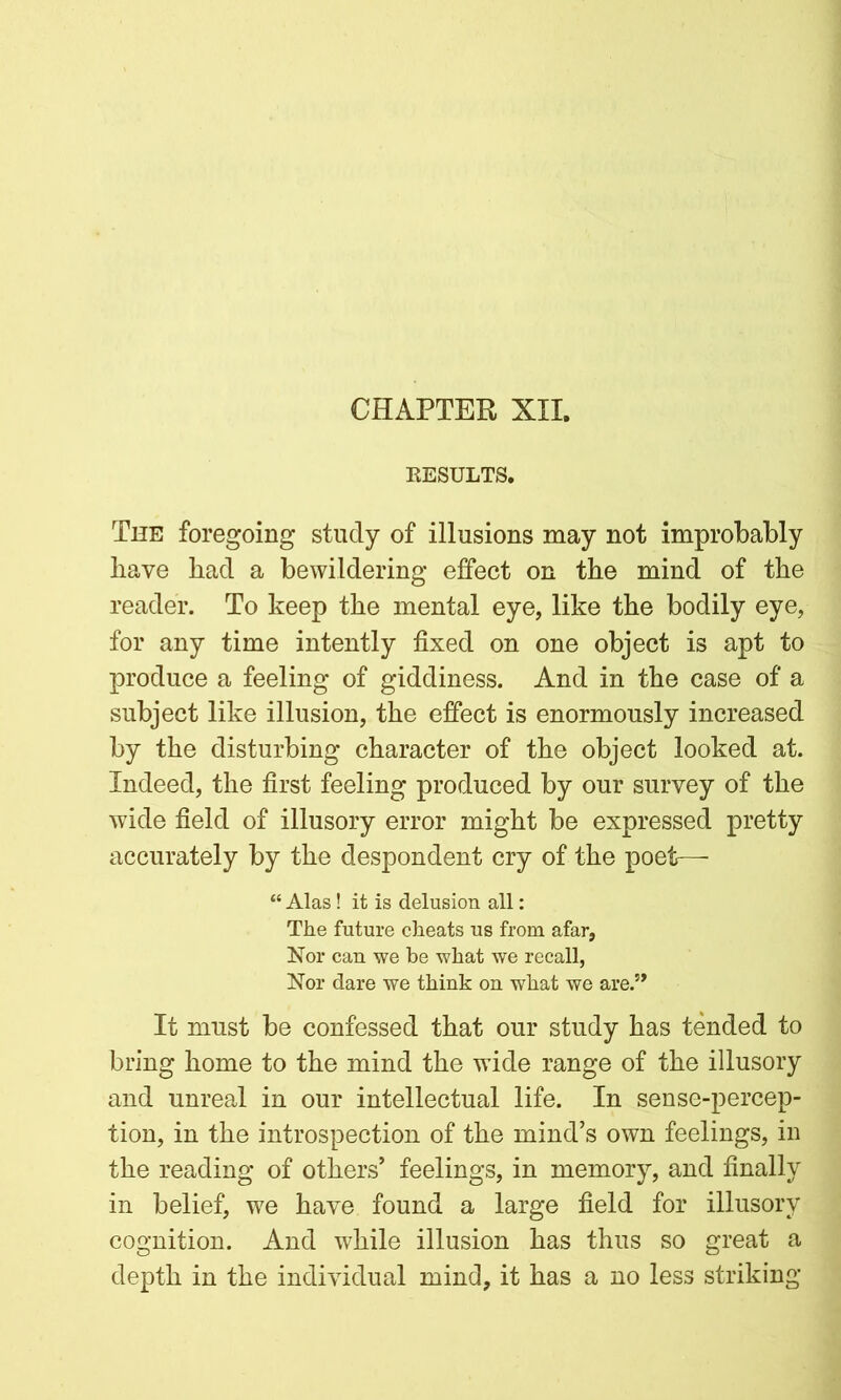 CHAPTER XII. RESULTS. The foregoing study of illusions may not improbably have bad a bewildering effect on the mind of the reader. To keep the mental eye, like the bodily eye, for any time intently fixed on one object is apt to produce a feeling of giddiness. And in the case of a subject like illusion, the effect is enormously increased by the disturbing character of the object looked at. Indeed, the first feeling produced by our survey of the wide field of illusory error might be expressed pretty accurately by the despondent cry of the poet-— “ Alas! it is delusion all: The future cheats us from afar, Nor can we be what we recall, Nor dare we think on what we are.5* It must be confessed that our study has tended to bring home to the mind the wide range of the illusory and unreal in our intellectual life. In sense-percep- tion, in the introspection of the mind’s own feelings, in the reading of others’ feelings, in memory, and finally in belief, we have found a large field for illusory cognition. And while illusion has thus so great a depth in the individual mind, it has a no less striking