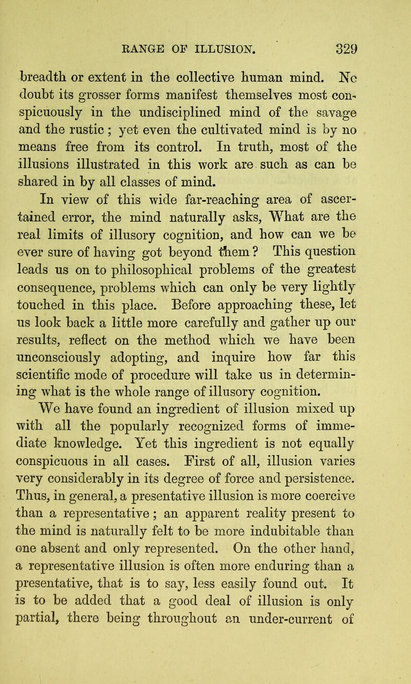 breadth or extent in the collective human mind, He doubt its grosser forms manifest themselves most con- spicuously in the undisciplined mind of the savage and the rustic ; yet even the cultivated mind is by no means free from its control. In truth, most of the illusions illustrated in this work are such as can be shared in by all classes of mind. In view of this wide far-reaching area of ascer- tained error, the mind naturally asks, What are the real limits of illusory cognition, and how can we be ever sure of having got beyond them ? This question leads us on to philosophical problems of the greatest consequence, problems which can only be very lightly touched in this place. Before approaching these, let us look back a little more carefully and gather up our results, reflect on the method which we have been unconsciously adopting, and inquire how far this scientific mode of procedure will take us in determin- ing what is the whole range of illusory cognition. We have found an ingredient of illusion mixed up with all the popularly recognized forms of imme- diate knowledge. Yet this ingredient is not equally conspicuous in all cases. First of all, illusion varies very considerably in its degree of force and persistence. Thus, in general, a presentative illusion is more coercive than a representative; an apparent reality present to the mind is naturally felt to be more indubitable than one absent and only represented. On the other hand, a representative illusion is often more enduring than a presentative, that is to say, less easily found out. It is to be added that a good deal of illusion is only partial, there being throughout an under-current of