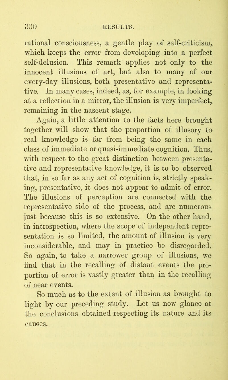 rational consciousness, a gentle play of self-criticism, which keeps the error from developing into a perfect self-delusion. This remark applies not only to the innocent illusions of art, hut also to many of our every-day illusions, both preservative and representa- tive. In many cases, indeed, as, for example, in looking at a reflection in a mirror, the illusion is very imperfect, remaining in the nascent stage. Again, a little attention to the facts here brought together will show that the proportion of illusory to real knowledge is far from being the same in each class of immediate or quasi-immediate cognition. Thus, with respect to the great distinction between presenta- tive and representative knowledge, it is to be observed that, in so far as any act of cognition is, strictly speak- ing, presentative, it does not appear to admit of error. The illusions of perception are connected with the representative side of the process, and aye numerous just because this is so extensive. On the other hand, in introspection, where the scope of independent repre- sentation is so limited, the amount of illusion is very inconsiderable, and may in practice be disregarded. So again, to take a narrower group of illusions, we find that in the recalling of distant events the pro- portion of error is vastly greater than in the recalling of near events. So much as to the extent of illusion as brought to light by our preceding study. Let us now glance at the conclusions obtained respecting its nature and its causes.