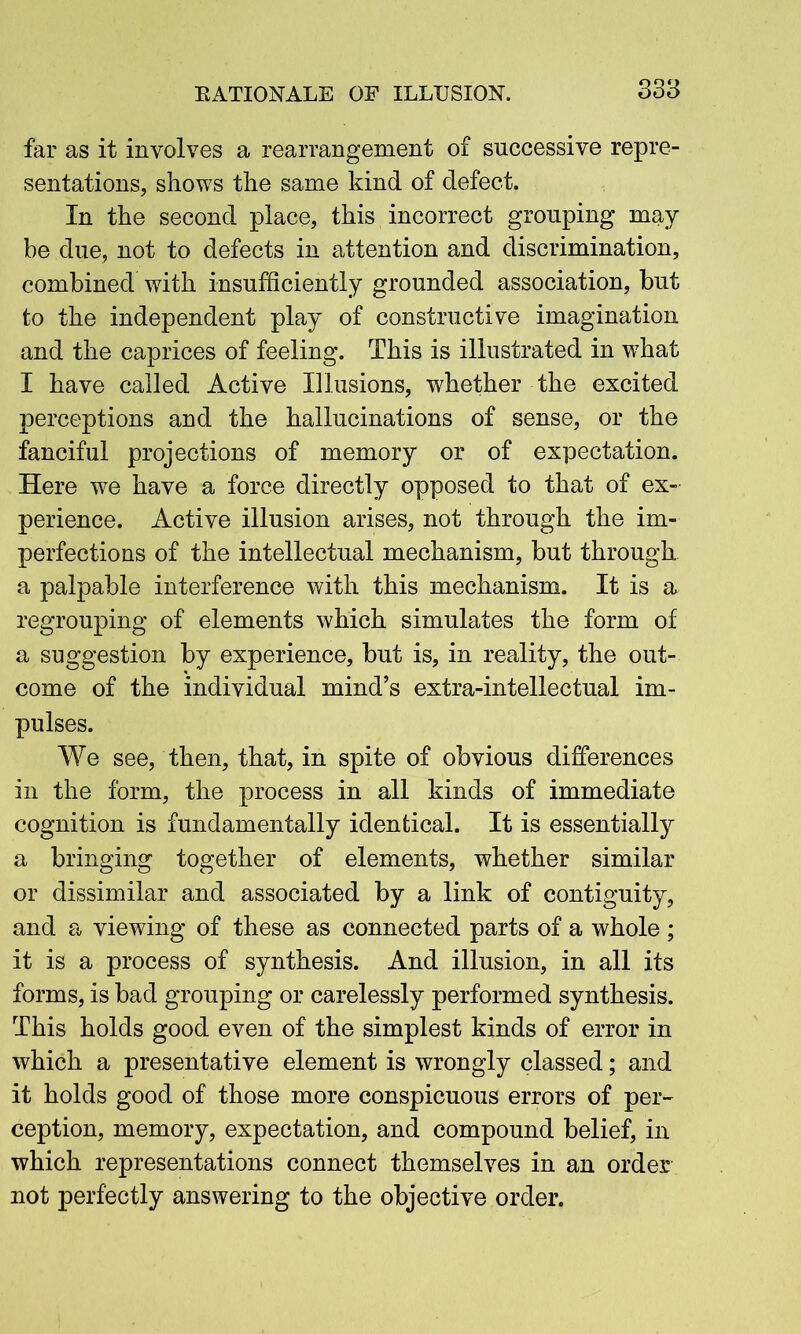 far as it involves a rearrangement of successive repre- sentations, shows the same kind of defect. In the second place, this incorrect grouping may be due, not to defects in attention and discrimination, combined with insufficiently grounded association, but to the independent play of constructive imagination and the caprices of feeling. This is illustrated in wffiat I have called Active Illusions, whether the excited perceptions and the hallucinations of sense, or the fanciful projections of memory or of expectation. Here we have a force directly opposed to that of ex- perience. Active illusion arises, not through the im- perfections of the intellectual mechanism, but through a palpable interference with this mechanism. It is a regrouping of elements which simulates the form of a suggestion by experience, but is, in reality, the out- come of the individual mind’s extra-intellectual im- pulses. We see, then, that, in spite of obvious differences in the form, the process in all kinds of immediate cognition is fundamentally identical. It is essentially a bringing together of elements, whether similar or dissimilar and associated by a link of contiguity, and a viewing of these as connected parts of a whole ; it is a process of synthesis. And illusion, in all its forms, is bad grouping or carelessly performed synthesis. This holds good even of the simplest kinds of error in which a presentative element is wrongly classed; and it holds good of those more conspicuous errors of per- ception, memory, expectation, and compound belief, in which representations connect themselves in an order not perfectly answering to the objective order.