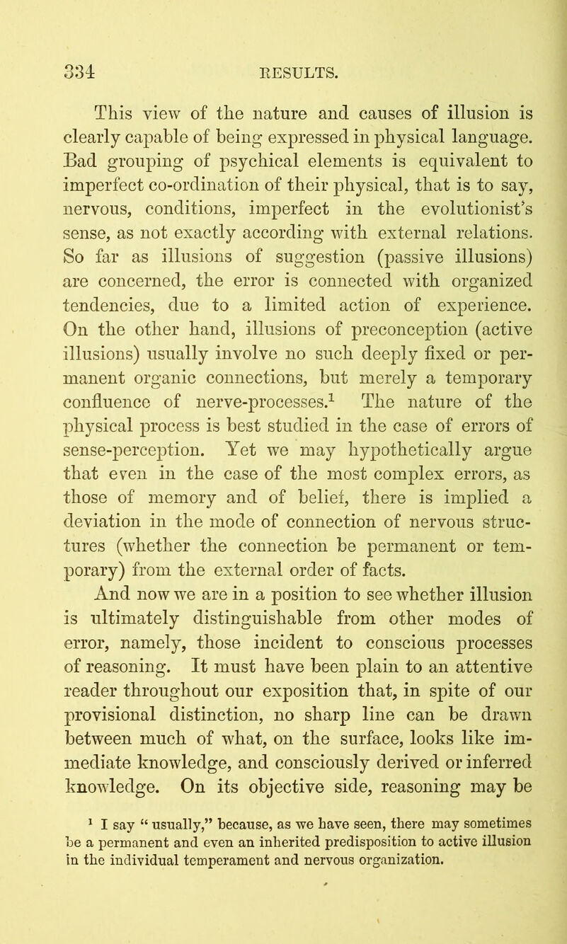 This view of the nature and causes of illusion is clearly capable of being expressed in physical language. Bad grouping of psychical elements is equivalent to imperfect co-ordination of their physical, that is to say, nervous, conditions, imperfect in the evolutionist’s sense, as not exactly according with external relations. So far as illusions of suggestion (passive illusions) are concerned, the error is connected with organized tendencies, due to a limited action of experience. On the other hand, illusions of preconception (active illusions) usually involve no such deeply fixed or per- manent organic connections, but merely a temporary confluence of nerve-processes.1 The nature of the physical process is best studied in the case of errors of sense-perception. Yet we may hypothetically argue that even in the case of the most complex errors, as those of memory and of belief, there is implied a deviation in the mode of connection of nervous struc- tures (whether the connection be permanent or tem- porary) from the external order of facts. And now we are in a position to see whether illusion is ultimately distinguishable from other modes of error, namely, those incident to conscious processes of reasoning. It must have been plain to an attentive reader throughout our exposition that, in spite of our provisional distinction, no sharp line can be drawn between much of what, on the surface, looks like im- mediate knowledge, and consciously derived or inferred knowledge. On its objective side, reasoning may be 1 I say “ usually,” because, as we have seen, there may sometimes be a permanent and even an inherited predisposition to active illusion in the individual temperament and nervous organization.