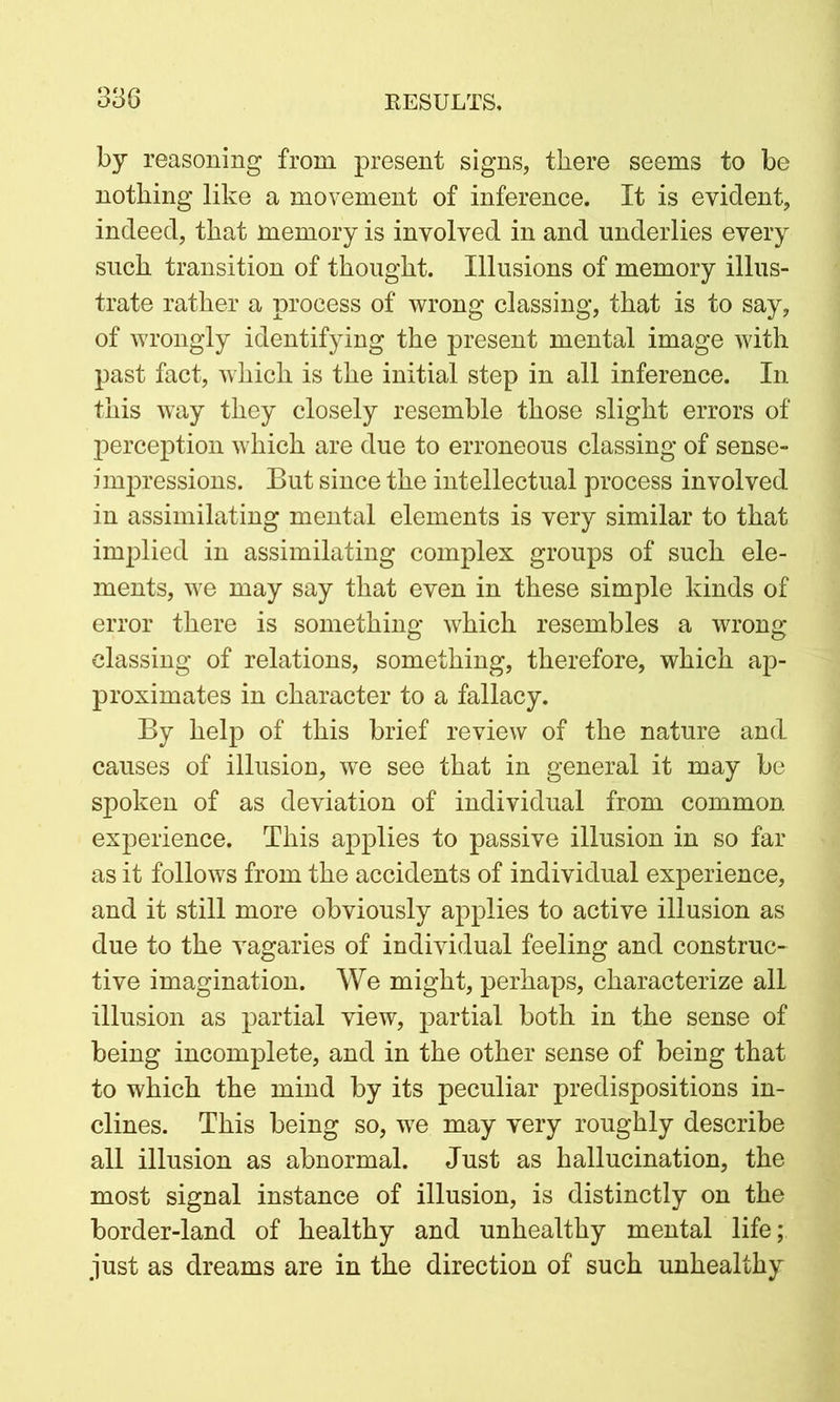 by reasoning from present signs, there seems to be nothing like a movement of inference. It is evident, indeed, that memory is involved in and underlies every such transition of thought. Illusions of memory illus- trate rather a process of wrong classing, that is to say, of wrongly identifying the present mental image with past fact, which is the initial step in all inference. In this way they closely resemble those slight errors of perception which are due to erroneous classing of sense- impressions. But since the intellectual process involved in assimilating mental elements is very similar to that implied in assimilating complex groups of such ele- ments, we may say that even in these simple kinds of error there is something which resembles a wrong classing of relations, something, therefore, which ap- proximates in character to a fallacy. By help of this brief review of the nature and causes of illusion, we see that in general it may be spoken of as deviation of individual from common experience. This applies to passive illusion in so far as it follows from the accidents of individual experience, and it still more obviously applies to active illusion as due to the vagaries of individual feeling and construc- tive imagination. We might, perhaps, characterize all illusion as partial view, partial both in the sense of being incomplete, and in the other sense of being that to which the mind by its peculiar predispositions in- clines. This being so, we may very roughly describe all illusion as abnormal. Just as hallucination, the most signal instance of illusion, is distinctly on the border-land of healthy and unhealthy mental life; just as dreams are in the direction of such unhealthy