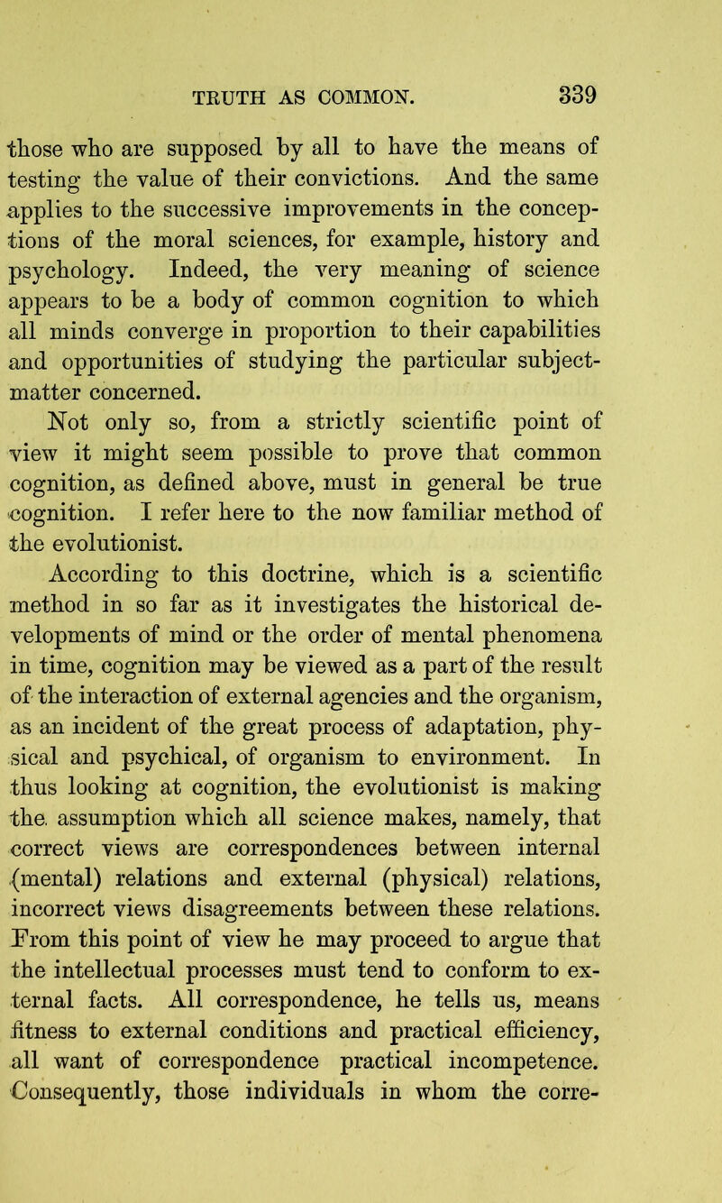 those who are supposed by all to have the means of testing the value of their convictions. And the same applies to the successive improvements in the concep- tions of the moral sciences, for example, history and psychology. Indeed, the very meaning of science appears to be a body of common cognition to which all minds converge in proportion to their capabilities and opportunities of studying the particular subject- matter concerned. Not only so, from a strictly scientific point of view it might seem possible to prove that common cognition, as defined above, must in general be true ■cognition. I refer here to the now familiar method of the evolutionist. According to this doctrine, which is a scientific method in so far as it investigates the historical de- velopments of mind or the order of mental phenomena in time, cognition may be viewed as a part of the result of the interaction of external agencies and the organism, as an incident of the great process of adaptation, phy- sical and psychical, of organism to environment. In thus looking at cognition, the evolutionist is making the. assumption which all science makes, namely, that correct views are correspondences between internal (mental) relations and external (physical) relations, incorrect views disagreements between these relations. Prom this point of view he may proceed to argue that the intellectual processes must tend to conform to ex- ternal facts. All correspondence, he tells us, means fitness to external conditions and practical efficiency, all want of correspondence practical incompetence. Consequently, those individuals in whom the corre-