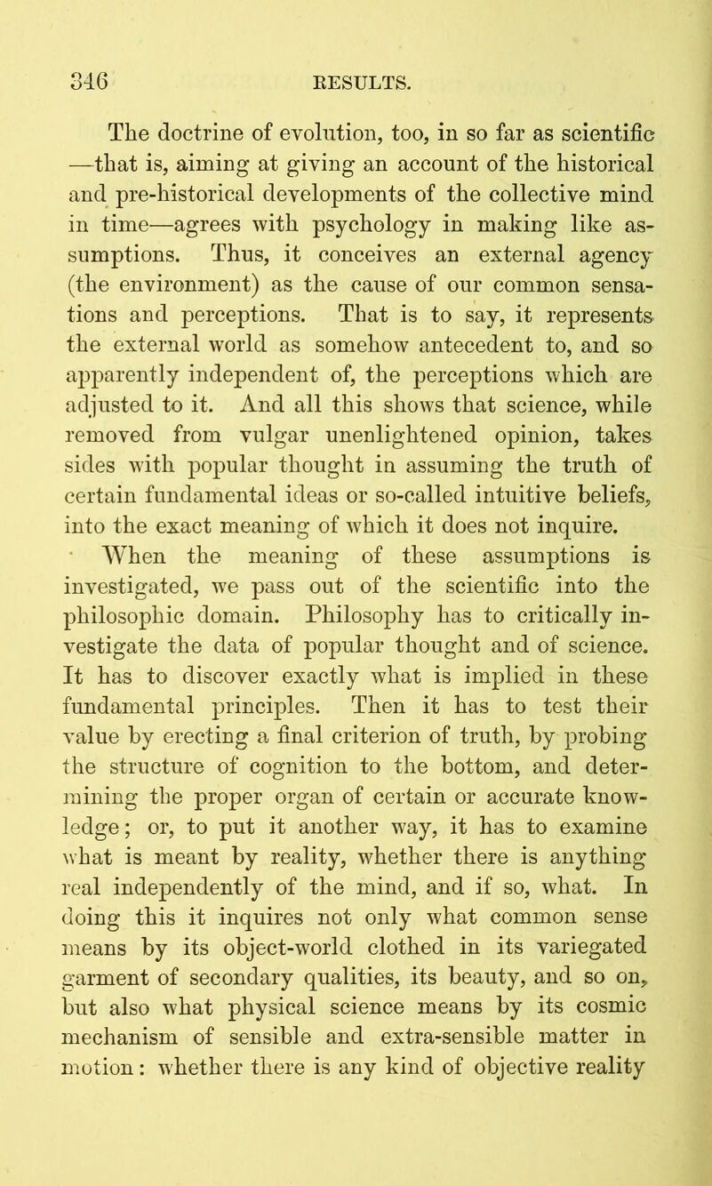 The doctrine of evolution, too, in so far as scientific —that is, aiming at giving an account of the historical and pre-historical developments of the collective mind in time—agrees with psychology in making like as- sumptions. Thus, it conceives an external agency (the environment) as the cause of our common sensa- tions and perceptions. That is to say, it represents the external world as somehow antecedent to, and so apparently independent of, the perceptions which are adjusted to it. And all this shows that science, while removed from vulgar unenlightened opinion, takes sides with popular thought in assuming the truth of certain fundamental ideas or so-called intuitive beliefs, into the exact meaning of which it does not inquire. When the meaning of these assumptions is investigated, we pass out of the scientific into the philosophic domain. Philosophy has to critically in- vestigate the data of popular thought and of science. It has to discover exactly what is implied in these fundamental principles. Then it has to test their value by erecting a final criterion of truth, by probing the structure of cognition to the bottom, and deter- mining the proper organ of certain or accurate know- ledge; or, to put it another way, it has to examine what is meant by reality, whether there is anything real independently of the mind, and if so, what. In doing this it inquires not only what common sense means by its object-world clothed in its variegated garment of secondary qualities, its beauty, and so on, but also what physical science means by its cosmic mechanism of sensible and extra-sensible matter in motion: whether there is any kind of objective reality