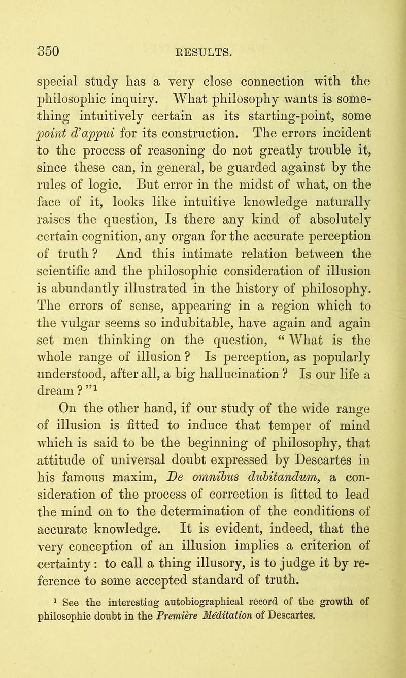 special study lias a very close connection with the philosophic inquiry. What philosophy wants is some- thing intuitively certain as its starting-point, some point d’appui for its construction. The errors incident to the process of reasoning do not greatly trouble it, since these can, in general, be guarded against by the rules of logic. But error in the midst of what, on the face of it, looks like intuitive knowledge naturally raises the question, Is there any kind of absolutely certain cognition, any organ for the accurate perception of truth ? And this intimate relation between the scientific and the philosophic consideration of illusion is abundantly illustrated in the history of philosophy. The errors of sense, appearing in a region which to the vulgar seems so indubitable, have again and again set men thinking on the question, “ What is the whole range of illusion ? Is perception, as popularly understood, after all, a big hallucination ? Is our life a dream ? ”1 On the other hand, if our study of the wide range of illusion is fitted to induce that temper of mind which is said to be the beginning of philosophy, that -attitude of universal doubt expressed by Descartes in his famous maxim, Be omnibus dubitandum, a con- sideration of the process of correction is fitted to lead the mind on to the determination of the conditions of accurate knowledge. It is evident, indeed, that the very conception of an illusion implies a criterion of certainty: to call a thing illusory, is to judge it by re- ference to some accepted standard of truth. 1 See the interesting autobiographical record of the growth of philosophic doubt in the Premiere Me'ditation of Descartes.