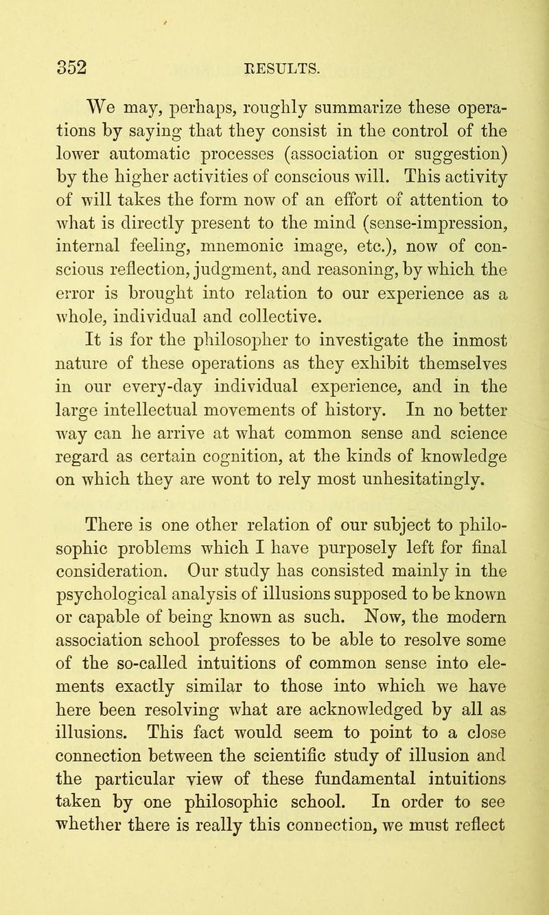 We may, perhaps, roughly summarize these opera- tions by saying that they consist in the control of the lower automatic processes (association or suggestion) by the higher activities of conscious will. This activity of will takes the form now of an effort of attention to what is directly present to the mind (sense-impression, internal feeling, mnemonic image, etc.), now of con- scious reflection, judgment, and reasoning, by which the error is brought into relation to our experience as a whole, individual and collective. It is for the philosopher to investigate the inmost nature of these operations as they exhibit themselves in our every-day individual experience, and in the large intellectual movements of history. In no better way can he arrive at what common sense and science regard as certain cognition, at the kinds of knowledge on which they are wont to rely most unhesitatingly. There is one other relation of our subject to philo- sophic problems which I have purposely left for final consideration. Our study has consisted mainly in the psychological analysis of illusions supposed to be known or capable of being known as such. Now, the modern association school professes to be able to resolve some of the so-called intuitions of common sense into ele- ments exactly similar to those into which we have here been resolving what are acknowledged by all as illusions. This fact would seem to point to a close connection between the scientific study of illusion and the particular view of these fundamental intuitions taken by one philosophic school. In order to see whether there is really this connection, we must reflect