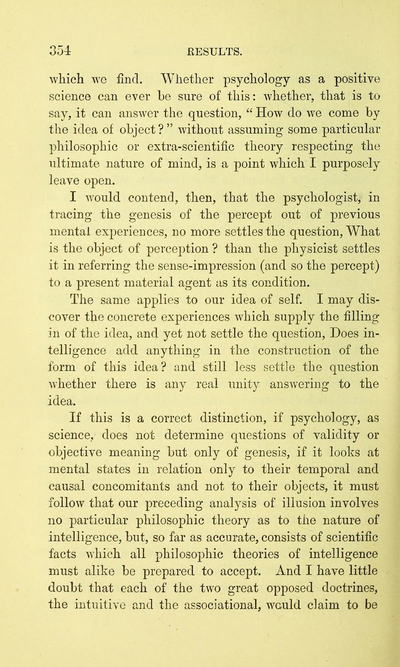 which we find. Whether psychology as a positive science can ever be sure of this: whether, that is to say, it can answer the question, “ How do we come by the idea of object?” without assuming some particular philosophic or extra-scientific theory respecting the ultimate nature of mind, is a point which I purposely leave open. I would contend, then, that the psychologist, in tracing the genesis of the percept out of previous mental experiences, no more settles the question, What is the object of perception ? than the physicist settles it in referring the sense-impression (and so the percept) to a present material agent as its condition. The same applies to our idea of self. I may dis- cover the concrete experiences which supply the filling in of the idea, and yet not settle the question, Does in- telligence add anything in the construction of the form of this idea? and still less settle the question whether there is any real unity answering to the idea. If this is a correct distinction, if psychology, as science, does not determine questions of validity or objective meaning but only of genesis, if it looks at mental states in relation only to their temporal and causal concomitants and not to their objects, it must follow that our preceding analysis of illusion involves no particular philosophic theory as to the nature of intelligence, but, so far as accurate, consists of scientific facts which all philosophic theories of intelligence must alike be prepared to accept. And I have little doubt that each of the two great opposed doctrines, the intuitive and the associational, would claim to be