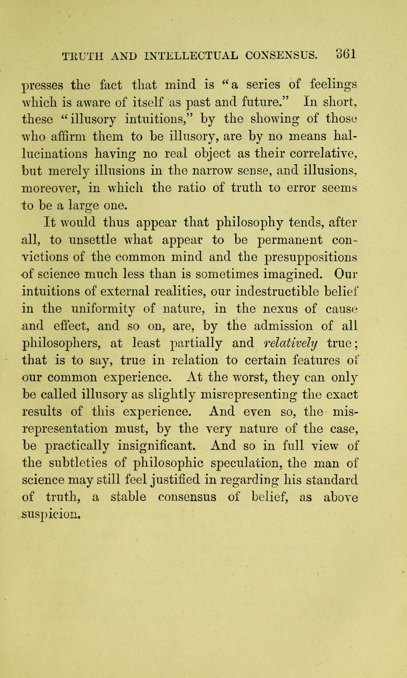 presses the fact that mind is “a series of feelings which is aware of itself as past and future.” In short, these “illusory, intuitions,” by the showing of those who affirm them to be illusory, are by no means hal- lucinations having no real object as their correlative, but merely illusions in the narrow sense, and illusions, moreover, in which the ratio of truth to error seems to be a large one. It would thus appear that philosophy tends, after all, to unsettle what appear to be permanent con- victions of the common mind and the presuppositions of science much less than is sometimes imagined. Our intuitions of external realities, our indestructible belief in the uniformity of nature, in the nexus of cause and effect, and so on, are, by the admission of all philosophers, at least partially and relatively true; that is to say, true in relation to certain features of our common experience. At the worst, they can only be called illusory as slightly misrepresenting the exact results of this experience. And even so, the mis- representation must, by the very nature of the case, be practically insignificant. And so in full view of the subtleties of philosophic speculation, the man of science may still feel justified in regarding his standard of truth, a stable consensus of belief, as above suspicion.