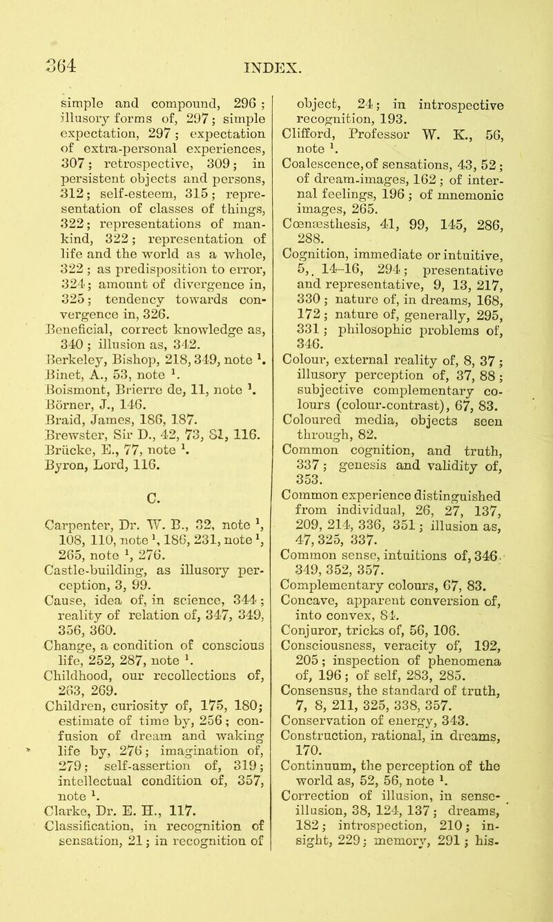 simple and compound, 296 ; illusory forms of, 297; simple expectation, 297 ; expectation of extra-personal experiences, 307; retrospective, 309; in persistent objects and persons, 312; self-esteem, 315; repre- sentation of classes of things, 322; representations of man- kind, 322; representation of life and the world as a whole, 322 ; as predisposition to error, 324; amount of divergence in, 325; tendency towards con- vergence in, 326. Beneficial, correct knowledge as, 340 ; illusion as, 342. Berkeley, Bishop, 218,349, note Binet, A., 53, note 1. Boismont, Brierre de, 11, note 3. Borner, J,, 146. Braid, James, 186, 187. Brewster, Sir D., 42, 73, SI, 116. Briicke, E., 77, note \ Byron, Lord, 116. C. Carpenter, Dr. W. B., 32, note 3, 108, 110, note \ 186, 231, note3, 265, note 3, 276. Castle-building, as illusory per- ception, 3, 99. Cause, idea of, in science, 344; reality of relation of, 347, 349, 356, 360. Change, a condition of conscious life, 252, 287, note 3. Childhood, our recollections of, 263, 269. Children, curiosity of, 175, 180; estimate of time by, 256 ; con- fusion of dream and waking life by, 276; imagination of, 279; self-assertion of, 319; intellectual condition of, 357, note 3. Clarke, Dr. E. H., 117. Classification, in recognition of sensation, 21; in recognition of object, 24; in introspective recognition, 193. Clifford, Professor W. K., 56, note 3. Coalescence, of sensations, 43, 52; of dream-images, 162 ; of inter- nal feelings, 196 ; of mnemonic images, 265. Coenmsthesis, 41, 99, 145, 286, 288. Cognition, immediate or intuitive, 5,. 14-16, 294 ; presentative and representative, 9, 13, 217, 330 ; nature of, in dreams, 168, 172 ; nature of, generally, 295, 331; philosophic problems of, 346. Colour, external reality of, 8, 37; illusory perception of, 37, 88; subjective complementary co- lours (colour-contrast), 67, 83. Coloured media, objects seen through, 82. Common cognition, and truth, 337; genesis and validity of, 353. Common experience distinguished from individual, 26, 27, 137, 209, 214, 336, 351; illusion as, 47,325, 337. Common sense, intuitions of, 346. 349, 352, 357. Complementary colours, 67, 83. Concave, apparent conversion of, into convex, 84. Conjuror, tricks of, 56, 106. Consciousness, veracity of, 192, 205; inspection of phenomena of, 196 ; of self, 283, 285. Consensus, the standard of truth, 7, 8, 211, 325, 338, 357. Conservation of energy, 343. Construction, rational, in dreams, 170. Continuum, the perception of the world as, 52, 56, note 3. Correction of illusion, in sense- illusion, 38, 124, 137 ; dreams, 182; introspection, 210; in- sight, 229; memory, 291; his-