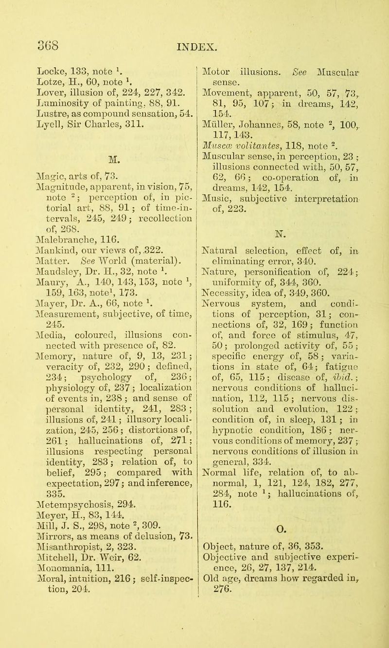 Locke, 133, note x. Lotze, H., 60, note *. Lover, illusion of, 224, 227, 342. Luminosity of painting, 88, 91. Lustre, as compound sensation, 54. Lyell, Sir Charles, 311. M. Magic, arts of, 73. Magnitude, apparent, in vision, 75, note 2; perception of, in pic- torial art, 88, 91; of time-in- tervals, 245, 249; recollection of, 268. Malebranche, 116. Mankind, our views of, .322. Matter. See World (material). Maudsley, Dr. H., 32, note 1. Maury, A., 140, 143,153, note 1, 159, 163, note1, 173. Mayer, Dr. A., 66, note x. Measurement, subjective, of time, 245. Media, coloured, illusions con- nected with presence of, 82. Memory, nature of, 9, 13, 231; veracity of, 232, 290; defined, 234; psychology of, 236; physiology of, 237; localization of events in, 238 ; and sense of personal identity, 241, 283 ; illusions of, 241; illusory locali- zation, 245, 256; distortions of, 261; hallucinations of, 271; illusions respecting personal identity, 283; relation of, to belief, 295; compared with expectation, 297; and inference, 335. Metempsychosis, 294. Meyer, H., 83, 144. Mill, J. S., 298, note 2, 309. Mirrors, as means of delusion, 73. Misanthropist, 2, 323. Mitchell, Dr. Weir, 62. Monomania, 111. Moral, intuition, 216 j self-inspec- tion, 204. Motor illusions. See Muscular sense. Movement, apparent, 50, 57, 73, 81, 95, 107; in dreams, 142, 154. Muller, Johannes, 58, note 2, 100, 117,143. Muscce volitantes, 118, note 2. Muscular sense, in perception, 23 ; illusions connected with, 50, 57, 62, 66; co-operation of, in dreams, 142, 154. j Music, subjective interpretation | of, 223. N. Natural selection, effect of, in j eliminating error, 340. I Nature, personification of, 224; uniformity of, 344, 360. Necessity, idea of, 349, 360. Nervous system, and condi- tions of perception, 31; con- nections of, 32, 169; function of, and force of stimulus, 47, 50; prolonged activity of, 55 ; specific energy of, 58; varia- tions in state of, 64; fatigue of, 65, 115; disease of, ibid.; nervous conditions of halluci- nation, 112, 115; nervous dis- solution and evolution, 122; condition of, in sleep, 131; in hypnotic condition, 186; ner- vous conditions of memory, 237; nervous conditions of illusion in general, 334. Normal life, relation of, to ab- normal, 1, 121, 124, 182, 277, 284, note 1; hallucinations of, 116. O. Object, nature of, 36, 353. Objective and subjective experi- ence, 26, 27, 137, 214. j Old age, dreams how regarded in, ! 276.