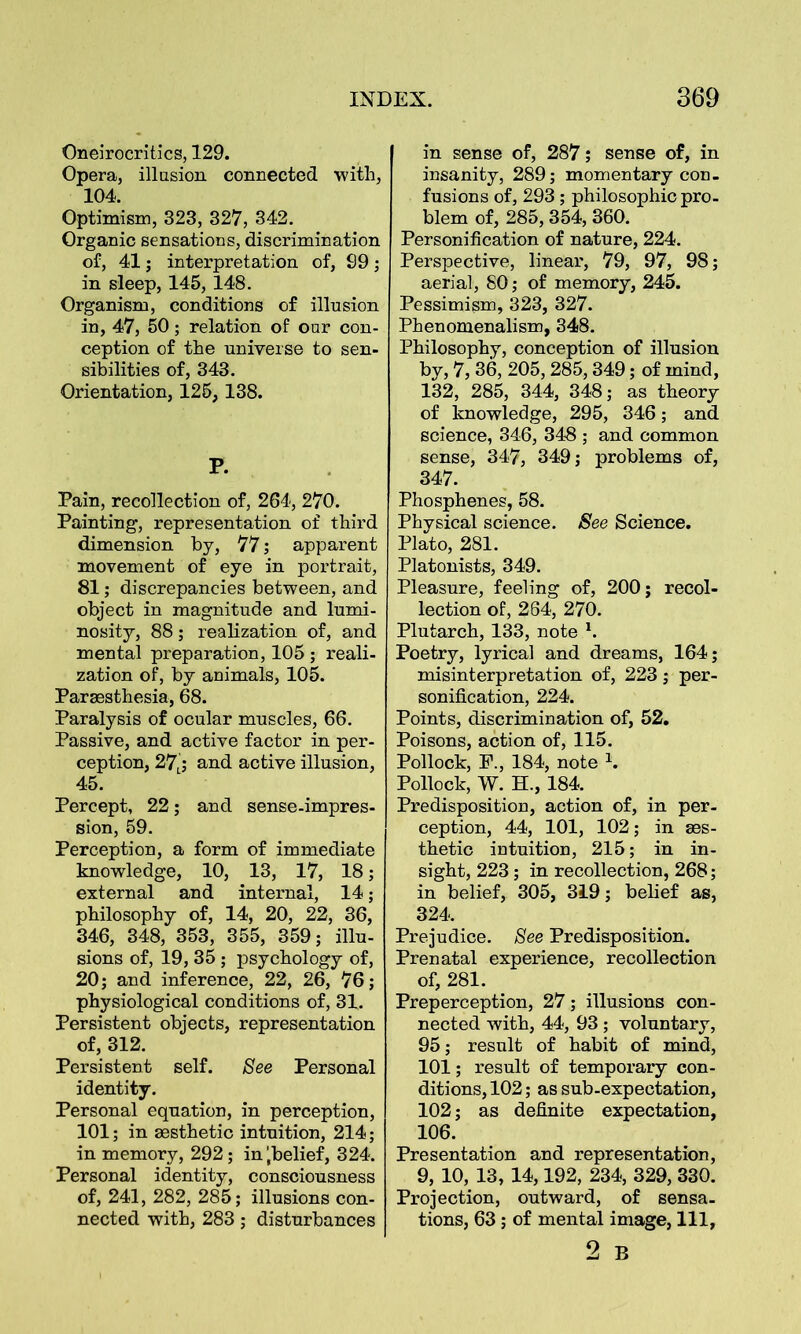 Oneirocritics, 129. Opera, illusion connected with, 104. Optimism, 323, 327, 342. Organic sensations, discrimination of, 41 ; interpretation of, S9 ; in sleep, 145, 148. Organism, conditions of illusion in, 47, 50; relation of our con- ception of the universe to sen- sibilities of, 343. Orientation, 125, 138. P. Pain, recollection of, 264, 270. Painting, representation of third dimension by, 77; apparent movement of eye in portrait, 81; discrepancies between, and object in magnitude and lumi- nosity, 88; realization of, and mental preparation, 105 ; reali- zation of, by animals, 105. Paraesthesia, 68. Paralysis of ocular muscles, 66. Passive, and active factor in per- ception, 27j and active illusion, 45. Percept, 22; and sense-impres- sion, 59. Perception, a form of immediate knowledge, 10, 13, 17, 18; external and internal, 14 ; philosophy of, 14, 20, 22, 36, 346, 348, 353, 355, 359; illu- sions of, 19, 35 ; psychology of, 20; and inference, 22, 26, 76; physiological conditions of, 31. Persistent objects, representation of, 312. Persistent self. See Personal identity. Personal equation, in perception, 101; in aesthetic intuition, 214; in memory, 292; in ‘.belief, 324. Personal identity, consciousness of, 241, 282, 285; illusions con- nected with, 283; disturbances in sense of, 287; sense of, in insanity, 289; momentary con- fusions of, 293; philosophic pro- blem of, 285, 354, 360. Personification of nature, 224. Perspective, linear, 79, 97, 98; aerial, 80; of memory, 245. Pessimism, 323, 327. Phenomenalism, 348. Philosophy, conception of illusion by, 7, 36, 205,285,349; of mind, 132, 285, 344, 348; as theory of knowledge, 295, 346; and science, 346, 348 ; and common sense, 347, 349; problems of, 347. Phosphenes, 58. Physical science. See Science. Plato, 281. Platonists, 349. Pleasure, feeling of, 200; recol- lection of, 264, 270. Plutarch, 133, note 1. Poetry, lyrical and dreams, 164; misinterpretation of, 223 ; per- sonification, 224. Points, discrimination of, 52. Poisons, action of, 115. Pollock, F., 184, note 1. Pollock, W. H., 184. Predisposition, action of, in per- ception, 44, 101, 102; in aes- thetic intuition, 215; in in- sight, 223; in recollection, 268; in belief, 305, 319; belief as, 324. Prejudice. See Predisposition. Prenatal experience, recollection of, 281. Preperception, 27; illusions con- nected with, 44, 93 ; voluntary, 95; result of habit of mind, 101; result of temporary con- ditions, 102; as sub-expectation, 102; as definite expectation, 106. Presentation and representation, 9, 10, 13, 14,192, 234, 329, 330. Projection, outward, of sensa- tions, 63 ; of mental image, 111, 2 B