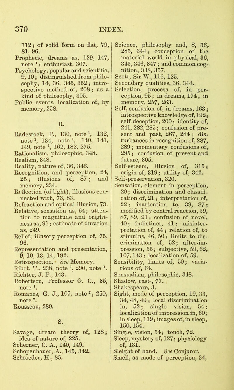 112; of solid form on fiat, 79, 81, 96. Prophetic, dreams as, 129, 147, note 1; enthusiast, 307. Psychology, popular and scientific, 9,10; distinguished from philo- sophy, 14, 36, 345, 352; intro- spective method of, 208; as a kind of philosophy, 305. Public events, localization of, by memory, 258. E. Eadestock, P., 130, note \ 132, note1, 134, note *, 140, 141, 149, note », 162, 182, 275. Eationalism, philosophic, 348. Eealism, 348. Eeality, nature of, 36, 346. Eecognition, and perception, 24, 25; illusions of, 87; and memory, 234. Eeflection (of light), illusions con- nected with, 73, 83. Eefraction and optical illusion, 73. Eelative, sensation as, 64; atten- tion to magnitude and bright- ness as, 91; estimate of duration as, 249. Eelief, illusory perception of, 75, 96. Eepresentation and presentation, 9, 10, 13, 14, 192. Eetrospection. • See Memory. Eibot, T., 238, note 1, 290, note h Eichter, J. P., 143. Eobertson, Professor G. C., 35, note 1. Eomanes, G. J., 105, note 3, 250, note 2. Eousseau, 280. S. Savage, dream theory of, 128; idea of nature of, 225. Schemer, C. A., 140, 149. Schopenhauer, A., 145, 342. Schroeder, H., 85. Science, philosophy and, 8, 36y 285, 344; conception of the material world in physical, 36, 343,346, 347; and common cog- nition, 338, 357. Scott, Sir W., 116, 125. Secondary qualities, 36, 344. Selection, process of, in per- ception, 95 ; in dreams, 174; in memory, 257, 263. Self, confusion of, in dreams, 163; introspective knowledge of, 192;. self-deception, 200; identity of, 241, 282, 285; confusion of pre- sent and past, 267, 284 ; dis- turbances in recognition of, 287, 289 ; momentary confusions of, 295; confusion of present and future, 305. Self-esteem, illusion of, 315; origin of, 319; utility of, 342. Self-preservation, 320. Sensation, element in perception, 20; discrimination and classifi- cation of, 21; interpretation of, 22; inattention to, 39, 87; modified by central reaction, 39, 87, 89, 91; confusion of novel, 40; indistinct, 41; misinter- pretation of, 44; relation of, to stimulus, 46, 50; limits to dis- crimination of, 52; after-im- pression, 55; subjective, 59, 62, 107,143 ; localization of, 59. Sensibility, limits of, 50; varia- tions of, 64. Sensualism, philosophic, 348. Shadow, cast-, 77. Shakespeare, 3. Sight, mode of perception, 19, 33, 34, 48, 49 ; local discrimination in, 52; single vision, 54; localization of impression in, 60; in sleep, 139; images of, in sleep, 150,154. Single, vision, 54; touch, 72. Sleep, mystery of, 127; physiology of, 131. Sleight of hand. See Conjuror. Smell, as mode of perception, 34,
