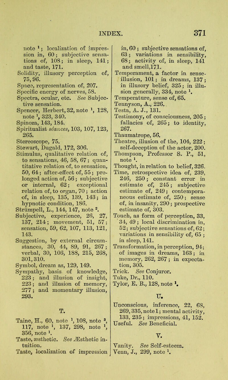 note 1; localization of impres- sion in, 60; subjective sensa- tions of, 108; in sleep, 141; and taste, 171. Solidity, illusory perception of, 75,96. Space, representation of, 207. Specific energy of nerves, 58. Spectra, ocular, etc. See Subjec- tive sensation. Spencer, Herbert, 82, note 1, 128, note \ 323, 340. Spinoza, 143, 184. Spiritualist seances, 103, 107, 123, 265. Stereoscope, 75. Stewart, Dugald, 172, 306. Stimulus, qualitative relation of, to sensations, 46, 58, 67; quan- titative relation of, to sensation, 50, 64; after-effect of, 55; pro- longed action of, 56; subjective or internal, 62; exceptional relation of, to organ, 70; action of, in sleep, 135, 139, 143; in hypnotic condition, 186. Striimpell, L., 144, 147, note 2. Subjective, experience, 26, 27, 137, 214; movement, 51, 57; sensation, 59, 62, 107, 113, 121, 143. Suggestion, by external circum- stances, 30, 44, 89, 91, 267; verbal, 30, 106, 188, 215, 268, 301,310. Symbol, dream as, 129, 149. Sympathy, basis, of knowledge, 223; and illusion of insight, 223; and illusion of memory, 277; and momentary illusion, 293. T. Taine, H., 60, note *, 108, note 3, 117, note 1, 137, 298, note x, 356, note 1. Taste, aesthetic. See ^Esthetic in- tuition. Taste, localization of impression in, 60 ; subjective sensations of, 63; variations in sensibility, 68; activity of, in sleep, 141 and smell,171. Temperament, a factor in sense- illusion, 101; in dreams, 137; in illusory belief, 325; in illu- sion generally, 334, note 1. Temperature, sense of, 65. Tennyson, A., 226. Testa, A. J., 131. Testimony, of consciousness, 205 ; fallacies of, 265; to identity, 267. Thaumatrope, 56. Theatre, illusion of the, 104, 222; self-deception of the actor, 200. Thompson, Professor S. P., 51, note h Thought, in relation to belief, 326. Time, retrospective idea of, 239, 246, 250; constant error in estimate of, 245; subjective estimate of, 249; contempora- neous estimate of, 250; sense of, in insanity, 290; prospective estimate of, 303. Touch, as form of perception, 33, 34, 49 ; local discrimination in, 52; subjective sensations of, 62; variations in sensibility of, 65 ; in sleep, 141. Transformation, in perception, 94; of images in dreams, 163; in memory, 262, 267; in expecta- tion, 305. Trick. See Conjuror. Tuke, Dr., 110. Tylor, E. B., 128, note *. U. Unconscious, inference, 22, 68, 269,335, note 1; mental activity, 133, 235; impressions, 41, 152. Useful. See Beneficial. Y. Yanity. See Self-esteem. Yenn, J., 299, note h