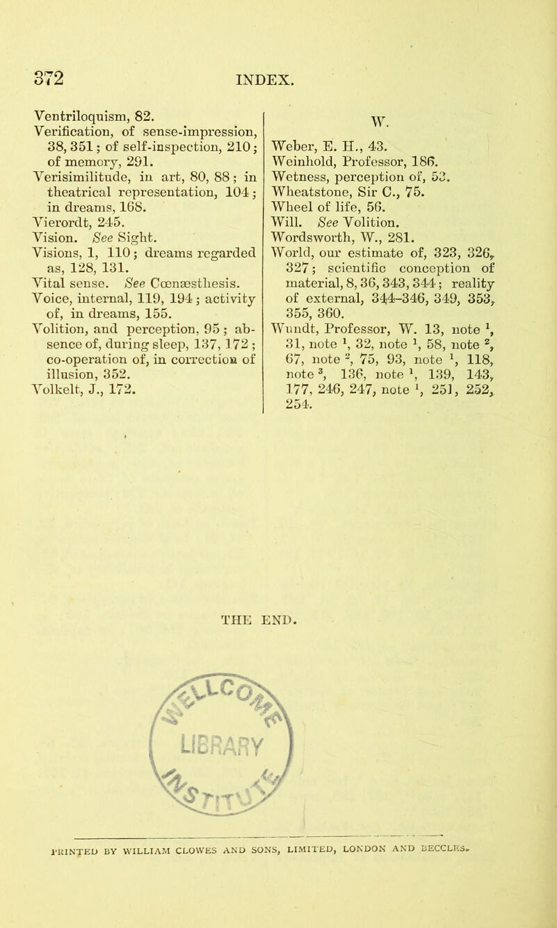 Ventriloquism, 82. Verification, of sense-impression, 38,351; of self-inspection, 210; of memory, 291. Verisimilitude, in art, 80, 88; in theatrical representation, 104; in dreams, 168. Vierordt, 245. Vision. See Sight. Visions, 1, 110; dreams regarded as, 128, 131. Vital sense. See Coenaestliesis. Voice, internal, 119, 194; activity of, in dreams, 155. Volition, and perception, 95 ; ab- sence of, during sleep, 137,172 ; co-operation of, in correction of illusion, 352. Volkelt, J., 172. W. Weber, E. H., 43. Weinhold, Professor, 186. Wetness, perception of, 53. Wheatstone, Sir C., 75. Wheel of life, 56. Will. See Volition. Wordsworth, W., 281. World, our estimate of, 323, 326,. 327; scientific conception of material, 8,36,343,344; reality of external, 344-346, 349, 353, 355, 360. Wundt, Professor, W. 13, note 1, 31, note \ 32, note *, 58, note 2, 67, note 2, 75, 93, note 1, 118, note3, 136, note \ 139, 143, 177, 246, 247, note », 251, 252, 254. THE END. •>v w4* \ \RY 1 l-UINTED BY WILLIAM CLOWES AND SONS, LIMITED, LONDON AND BECCLES.