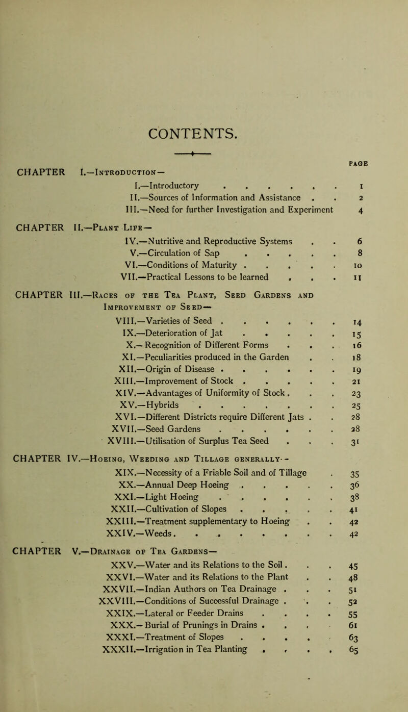 CONTENTS. —♦ CHAPTER I.—Introduction — I.—Introductory II.—Sources of Information and Assistance III. —Need for further Investigation and Experiment CHAPTER II.—Plant Life— IV. —Nutritive and Reproductive Systems V.—Circulation of Sap . VI.—Conditions of Maturity . ... . VII.—Practical Lessons to be learned , CHAPTER III.—Races of the Tea Plant, Seed Gardens and Improvement of Seed— VIII.—Varieties of Seed ..... IX.—Deterioration of Jat .... X.—Recognition of Different Forms . . XL—Peculiarities produced in the Garden XII.—Origin of Disease ..... XIII. —Improvement of Stock .... XIV. —Advantages of Uniformity of Stock. XV.—Hybrids ...... XVI.—Different Districts require Different Jats . XVII.—Seed Gardens ..... XVIII.—Utilisation of Surplus Tea Seed PAGE x 2 4 6 8 10 U 14 15 16 18 19 21 23 25 28 28 31 CHAPTER IV.—Hoeing, Weeding and Tillage generally- XIX.—Necessity of a Friable Soil and of Tillage . 35 XX.—Annual Deep Hoeing 36 XXL—Light Hoeing 38 XXII.—Cultivation of Slopes 41 XXIII.—Treatment supplementary to Hoeing . . 42 XXIV.-Weeds 42 CHAPTER V.—Drainage of Tea Gardens— XXV.—Water and its Relations to the Soil... 45 XXVI.—Water and its Relations to the Plant . . 48 XXVII.—Indian Authors on Tea Drainage ... 51 XXVIII.—Conditions of Successful Drainage . . .52 XXIX.—Lateral or Feeder Drains . . . . 55 XXX.— Burial of Prunings in Drains ... 61 XXXI.—Treatment of Slopes .... 63 XXXII.—Irrigation in Tea Planting . , . . 65