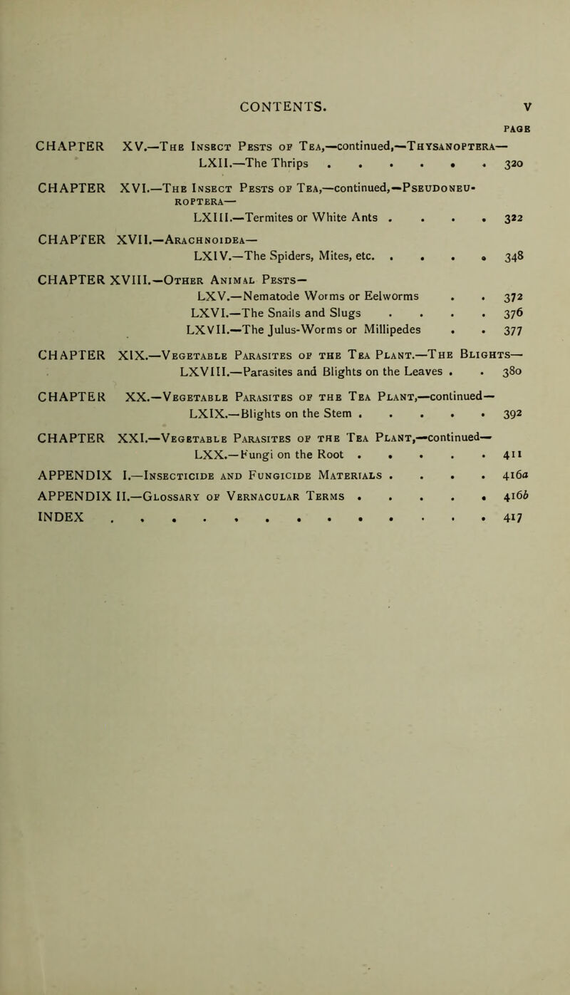 PAGE CHAPTER XV.—The Insbct Pests of Tea,—continued,—Thysanoptera— LXII.—The Thrips ...... 320 CHAPTER XVI.—The Insect Pests of Tea,—continued,—Pseudoneu- ROPTERA— LXIH.—Termites or White Ants .... 322 CHAPTER XVII.—Arachnoidea— LX1V.—The Spiders, Mites, etc. .... 348 CHAPTER XVIII.—Other Animal Pests— LXV.—Nematode Worms or Eehvorms . . 372 LXVI.—The Snails and Slugs .... 376 LXVII.—The Julus-Worms or Millipedes . . 377 CHAPTER XIX.—Vegetable Parasites of the Tea Plant.—The Blights— LXVIII.—Parasites and Blights on the Leaves . . 380 CHAPTER XX.—Vegetable Parasites of the Tea Plant,—continued— LXIX.— Blights on the Stem ..... 392 CHAPTER XXI.—Vegetable Parasites of the Tea Plant,—continued— LXX.—Fungi on the Root . . . . .411 APPENDIX I.—Insecticide and Fungicide Materials .... 416a APPENDIX II.—Glossary of Vernacular Terms 416b INDEX 417