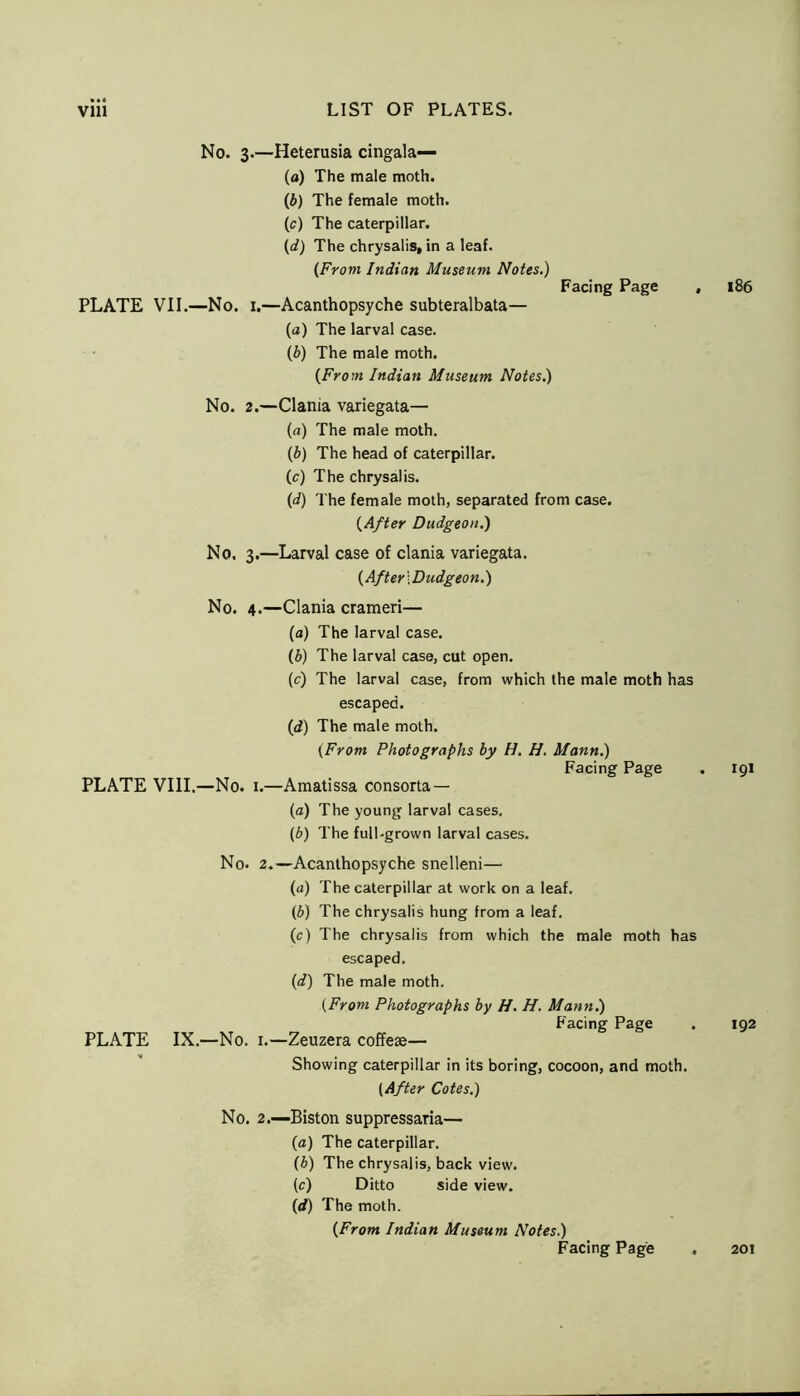 No. 3.—Heterusia cingala— (a) The male moth. (b) The female moth. (c) The caterpillar. {d) The chrysalis, in a leaf. (From Indian Museum Notes.) Facing Page PLATE VII.—No. 1.—Acanthopsyche subteralbata— (a) The larval case. (b) The male moth. {From Indian Museum Notes.) No. 2.—Clania variegata— (a) The male moth. (b) The head of caterpillar. (c) The chrysalis. (d) The female moth, separated from case. {After Dudgeon.) No. 3.—Larval case of clania variegata. (After \ Dudgeon.) No. 4.—Clania crameri— (a) The larval case. (b) The larval case, cut open. (c) The larval case, from which the male moth has escaped. (d) The male moth. (From Photographs by H. H. Mann.) Facing Page PLATE VIII.—No. 1.—Amatissa consorta — (a) The young larval cases. (b) The full.grown larval cases. PLATE No. IX.—No. 2.—Acanthopsyche snelleni— (a) The caterpillar at work on a leaf. (b) The chrysalis hung from a leaf. (c) The chrysalis from which the male moth has escaped. (d) The male moth. (From Photographs by H. H. Mann.) Facing Page 1.—Zeuzera coffete— Showing caterpillar in its boring, cocoon, and moth. {After Cotes.) No. 2.—Biston suppressaria— (a) The caterpillar. (b) The chrysalis, back view. (c) Ditto side view. (</) The moth. {From Indian Museum Notes.) Facing Page 186 191 192 201