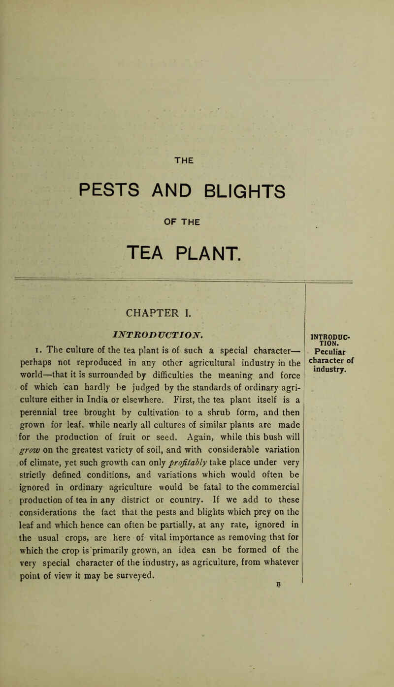 THE PESTS AND BLIGHTS OF THE TEA PLANT. CHAPTER I. I NT ROD UCTION. i. The culture of the tea plant is of such a special character— perhaps not reproduced in any other agricultural industry in the world—that it is surrounded by difficulties the meaning and force of which can hardly be judged by the standards of ordinary agri- culture either in India or elsewhere. First, the tea plant itself is a perennial tree brought by cultivation to a shrub form, and then grown for leaf, while nearly all cultures of similar plants are made for the production of fruit or seed. Again, while this bush will grow on the greatest variety of soil, and with considerable variation of climate, yet such growth can only profitably take place under very strictly defined conditions, and variations which would often be ignored in ordinary agriculture would be fatal to the commercial production of tea in any district or country. If we add to these considerations the fact that the pests and blights which prey on the leaf and which hence can often be partially, at any rate, ignored in the usual crops, are here of vital importance as removing that for which the crop is primarily grown, an idea can be formed of the very special character of the industry, as agriculture, from whatever point of view it may be surveyed. INTRODUC- TION. Peculiar character of industry.