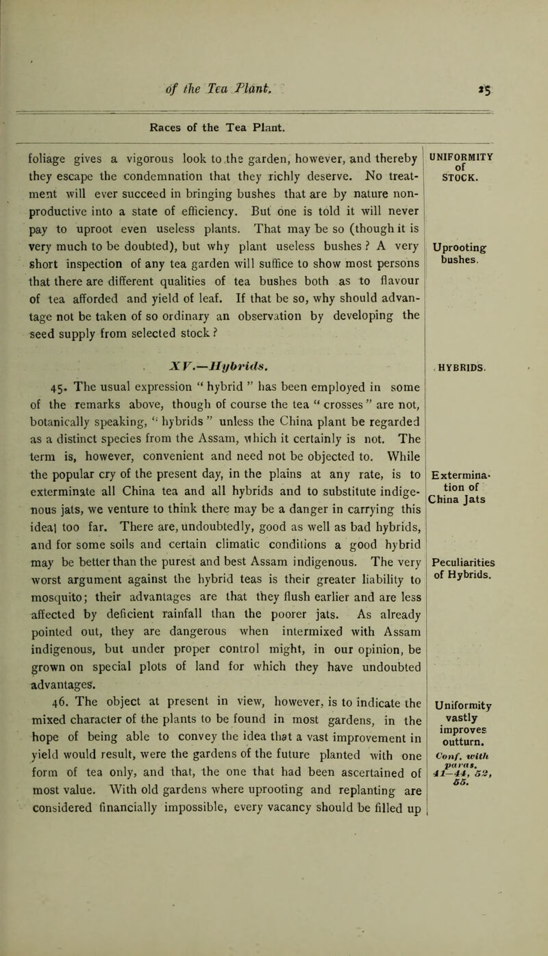 Races of the Tea Plant. foliage gives a vigorous look to the garden, however, and thereby they escape the condemnation that they richly deserve. No treat- ment will ever succeed in bringing bushes that are by nature non- productive into a state of efficiency. But one is told it will never pay to uproot even useless plants. That may be so (though it is very much to be doubted), but why plant useless bushes ? A very short inspection of any tea garden will suffice to show most persons that there are different qualities of tea bushes both as to flavour of tea afforded and yield of leaf. If that be so, why should advan- tage not be taken of so ordinary an observation by developing the seed supply from selected stock ? XV.—Hybrids. 45. The usual expression “ hybrid ” has been employed in some of the remarks above, though of course the tea “ crosses ” are not, botanically speaking, hybrids ” unless the China plant be regarded as a distinct species from the Assam, which it certainly is not. The term is, however, convenient and need not be objected to. While the popular cry of the present day, in the plains at any rate, is to exterminate all China tea and all hybrids and to substitute indige- nous jats, we venture to think there may be a danger in carrying this ideal too far. There are, undoubtedly, good as well as bad hybrids, and for some soils and certain climatic conditions a good hybrid may be better than the purest and best Assam indigenous. The very worst argument against the hybrid teas is their greater liability to mosquito; their advantages are that they flush earlier and are less affected by deficient rainfall than the poorer jats. As already pointed out, they are dangerous when intermixed with Assam indigenous, but under proper control might, in our opinion, be grown on special plots of land for which they have undoubted advantages. 46. The object at present in view, however, is to indicate the mixed character of the plants to be found in most gardens, in the hope of being able to convey the idea that a vast improvement in yield would result, were the gardens of the future planted with one form of tea only, and that, the one that had been ascertained of most value. With old gardens where uprooting and replanting are considered financially impossible, every vacancy should be filled up UNIFORMITY of STOCK. Uprooting bushes. HYBRIDS. Extermina- tion of China Jats Peculiarities of Hybrids. Uniformity vastly improves outturn. Conf. with paras. 41-44, 52, 55.