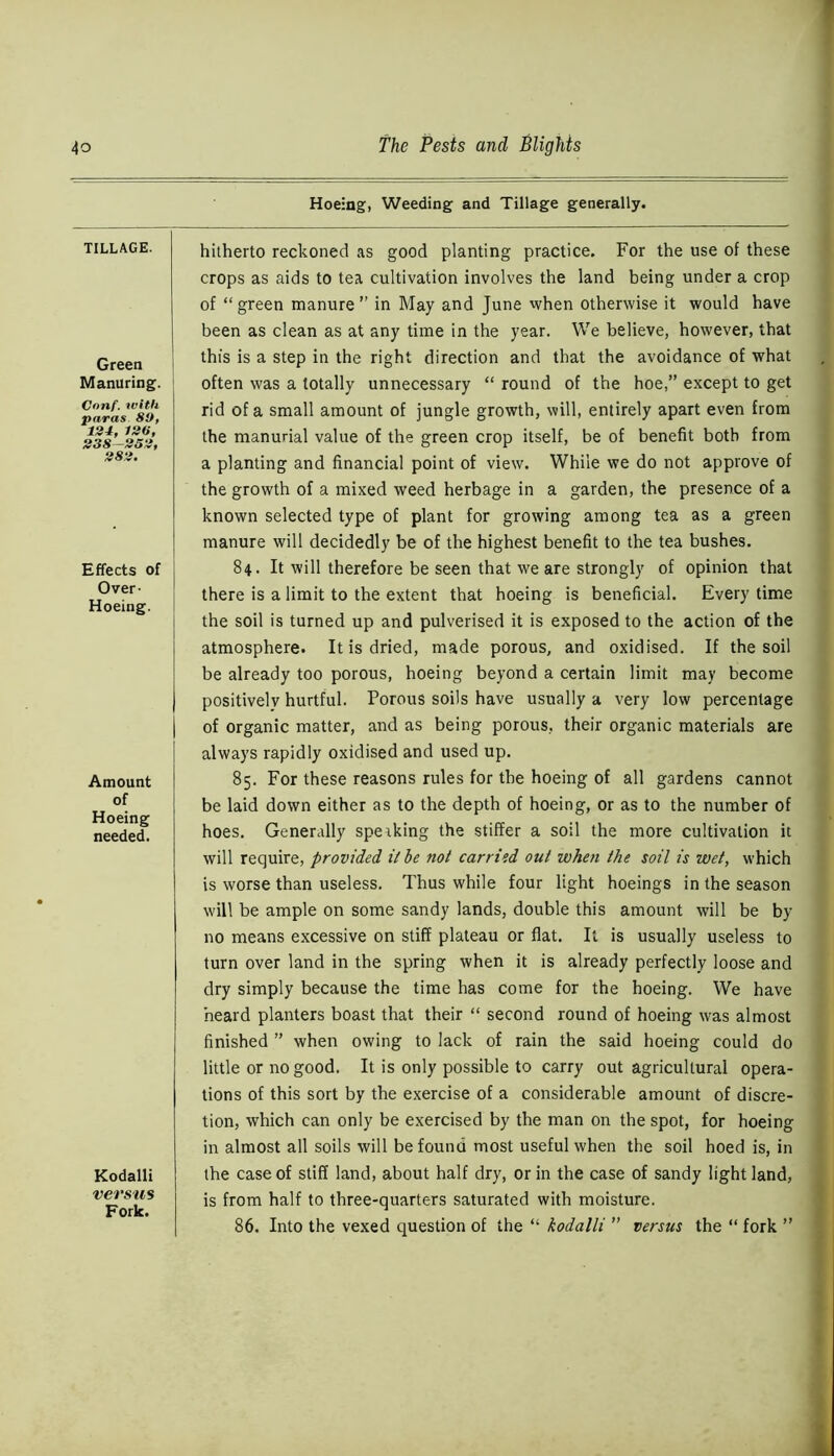 TILLAGE. Green Manuring. Cnnf. with paras SO, 134, 130, 338-353, 383. Effects of Over- Hoeing. Amount of Hoeing needed. Kodalli versus Fork. Hoeing, Weeding and Tillage generally. hitherto reckoned as good planting practice. For the use of these crops as aids to tea cultivation involves the land being under a crop of “green manure” in May and June when otherwise it would have been as clean as at any time in the year. We believe, however, that this is a step in the right direction and that the avoidance of what often was a totally unnecessary “ round of the hoe,” except to get rid of a small amount of jungle growth, will, entirely apart even from the manurial value of the green crop itself, be of benefit both from a planting and financial point of view. While we do not approve of the growth of a mixed weed herbage in a garden, the presence of a known selected type of plant for growing among tea as a green manure will decidedly be of the highest benefit to the tea bushes. 84. It will therefore be seen that we are strongly of opinion that there is a limit to the extent that hoeing is beneficial. Every time the soil is turned up and pulverised it is exposed to the action of the atmosphere. It is dried, made porous, and oxidised. If the soil be already too porous, hoeing beyond a certain limit may become positively hurtful. Porous soils have usually a very low percentage of organic matter, and as being porous, their organic materials are always rapidly oxidised and used up. 85. For these reasons rules for the hoeing of all gardens cannot be laid down either as to the depth of hoeing, or as to the number of hoes. Generally speaking the stiffer a soil the more cultivation it will require, provided it he not carried out when the soil is wet, which is worse than useless. Thus while four light hoeings in the season will be ample on some sandy lands, double this amount will be by no means excessive on stiff plateau or flat. It is usually useless to turn over land in the spring when it is already perfectly loose and dry simply because the time has come for the hoeing. We have heard planters boast that their “ second round of hoeing was almost finished ” when owing to lack of rain the said hoeing could do little or no good. It is only possible to carry out agricultural opera- tions of this sort by the exercise of a considerable amount of discre- tion, which can only be exercised by the man on the spot, for hoeing in almost all soils will be found most useful when the soil hoed is, in the case of stiff land, about half dry, or in the case of sandy light land, is from half to three-quarters saturated with moisture. 86. Into the vexed question of the “ kodalli ” versus the “ fork ”