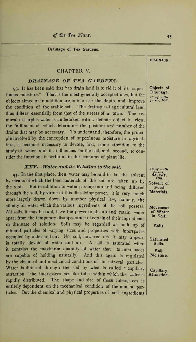 Drainage of Tea Gardens. CHAPTER V. DRAINAGE OF TEA GARDENS. 93. It has been said that “to drain land is to rid it of its super- fluous moisture.” That is the most generally accepted idea, but the objects aimed at in addition are to increase the depth and improve the condition of the arable soil. The drainage of agricultural land thus differs essentially from that of the streets of a town. The re- moval of surplus water is undertaken with a definite object in view, the fulfilment of which determines the position and number of the drains that may be necessary. To understand, therefore, the princi- ple involved by the conception of superfluous moisture in agricul- ture, it becomes necessary to devote, first, some attention to the study of water and its influences on the soil, and, second, to con- sider the functions it performs in the economy of plant life. XXV.—Water and its Relation to the soil. 94. In the first place, then, water may be said to be the solvent by means of which the food materials of the soil are taken up by the roots. But in addition to water passing into and being diffused through the soil, by virtue of this dissolving power, it is very much more largely drawn down by another physical law, namely, the affinity for water which the various ingredients of the soil possess. All soils, it may be said, have the power to absorb and retain water apart from the temporary disappearance of certain of their ingredients in the state of solution. Soils may be regarded as built up of mineral particles of varying sizes and properties with interspaces occupied by water and air. No soil, however dry it may appear, is totally devoid of water and air. A soil is saturated when it contains the maximum quantity of water that its interspaces are capable of holding naturally. And this again is regulated by the chemical and mechanical conditions of its mineral particles. Water is diffused through the soil by what is called “ capillary attraction, ” the interspaces act like tubes within which the water is rapidly distributed. The shape and size of these interspaces is entirely dependent on the mechanical condition of the mineral par- ticles. But the chemical and physical properties of soil ingredients DRAINAGE. Objects of Drainage. Conf. with para. lot. Conf. with paras, 96,107, 108. Solvent of Food Materials. Movement of Water in So.il. Soils. Saturated Soils. Soil Moisture. Capillary Attraction.