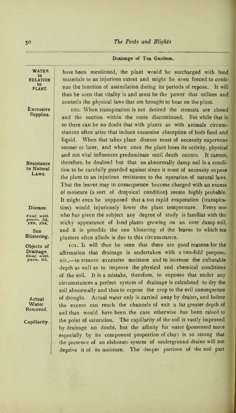 WATER in RELATION to PLANT. Excessive Supplies. Resistance to Natural Laws. Disease. Conf. with paras. 34, IS!*, 1!>8. Sun Blistering. Objects of Drainage. Conf. with para. 93, Actual Water Removed, Capillarity. Drainage of Tea Gardens. have been mentioned, the plant would be surcharged with food materials to an injurious extent and might be even forced to conti- nue the function of assimilation during its periods of repose. It will thus be seen that vitality is and must be the power that utilizes and controls the physical laws that are brought to bear on the plant. ioo. When transpiration is not desired the stomata are closed and the suction within the roots discontinued. But while that is so there can be no doubt that with plants as with animals circum- stances often arise that induce excessive absorption of both food and liquid. When that takes place disease must ot necessity supervene sooner or later, and when once the plant loses its activity, physical and not vital influences predominate until death occurs. It cannot, therefore, be doubted but that an abnormally damp soil is a condi- tion to be carefully guarded against since it must of necessity expose the plant to an injurious resistance to the operation of natural laws. That the leaves may in consequence become charged with an excess of moisture (a sort of dropsical condition) seems highly probable. It might even be supposed that a too rapid evaporation (transpira- tion) would injuriously lower the plant temperature. Every one who has given the subject any degree of study is familiar with the sticky appearance of land plants growing on an over damp soil, and it is possible the sun blistering of the leaves to which tea planters often allude is due to this circumstance. ioi. It will thus be seen that there are good reasons for the affirmation that drainage is undertaken with a two-fold purpose, viz.,—to remove excessive moisture and to increase the culturable depth as well as to improve the physical and chemical conditions of the soil. It is a mistake, therefore, to suppose that under any circumstances a perfect system of drainage is calculated to dry the soil abnormally and thus to expose the crop to the evil consequence of drought. Actual water only is carried away by drains, and before the excess can reach the channels of exit a far greater depth of soil than would have been the case otherwise has been raised to the point of saturation. The capillarity of the soil is vastly improved by drainage no doubt, but the affinity for water (possessed more especially by its component proportion of clay) is so strong that the presence of an elaborate system of underground drains will not deprive it of its moisture. The deeper portions of the soil part