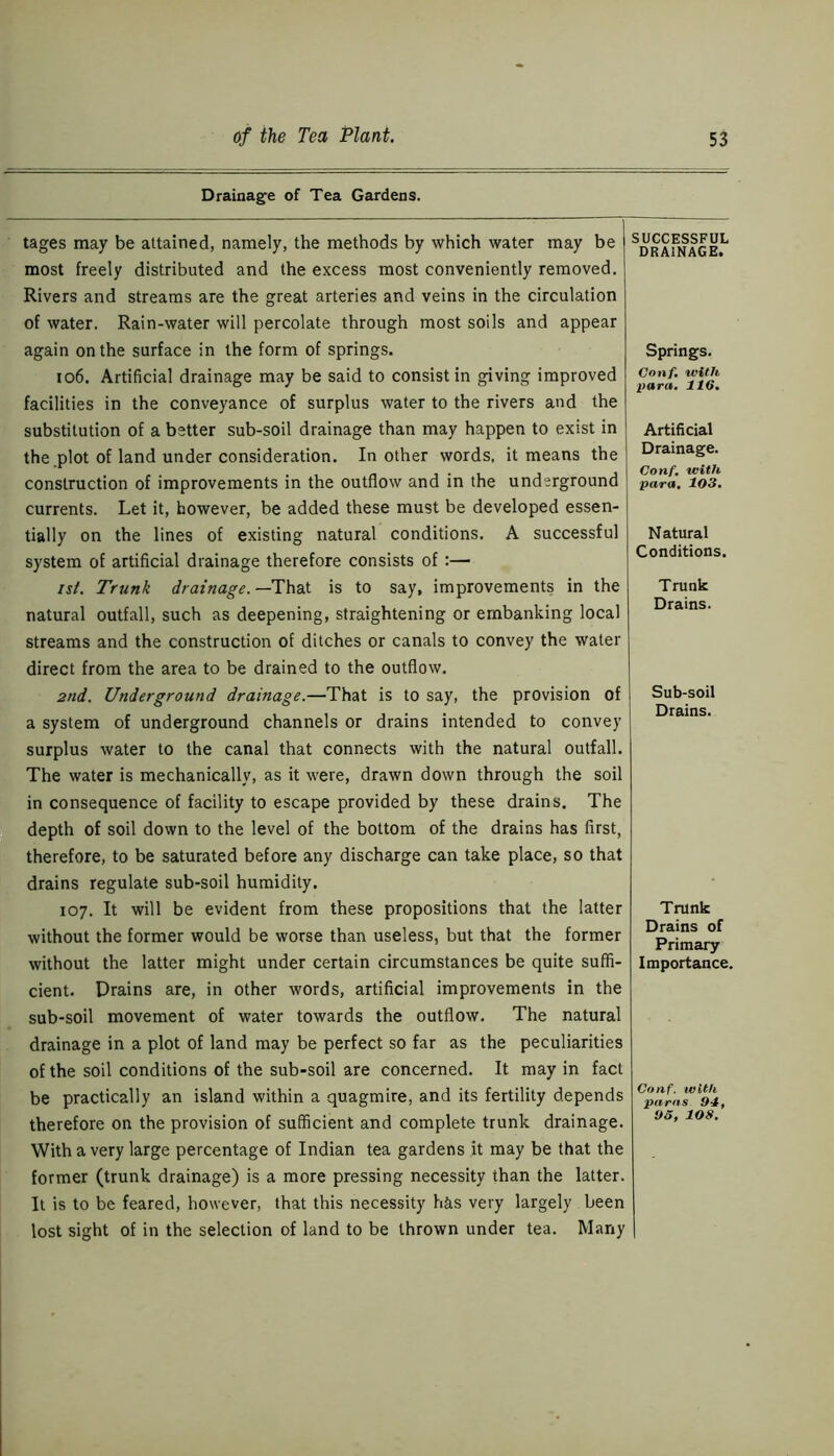 Drainage of Tea Gardens. tages may be attained, namely, the methods by which water may be most freely distributed and the excess most conveniently removed. Rivers and streams are the great arteries and veins in the circulation of water. Rain-water will percolate through most soils and appear again on the surface in the form of springs. 106. Artificial drainage may be said to consist in giving improved facilities in the conveyance of surplus water to the rivers and the substitution of a better sub-soil drainage than may happen to exist in the plot of land under consideration. In other words, it means the construction of improvements in the outflow and in the underground currents. Let it, however, be added these must be developed essen- tially on the lines of existing natural conditions. A successful system of artificial drainage therefore consists of :— ist. Trunk drainage. —That is to say, improvements in the natural outfall, such as deepening, straightening or embanking local streams and the construction of ditches or canals to convey the water direct from the area to be drained to the outflow. 2nd. Underground drainage.—That is to say, the provision of a system of underground channels or drains intended to convey surplus water to the canal that connects with the natural outfall. The water is mechanically, as it were, drawn down through the soil in consequence of facility to escape provided by these drains. The depth of soil down to the level of the bottom of the drains has first, therefore, to be saturated before any discharge can take place, so that drains regulate sub-soil humidity. 107. It will be evident from these propositions that the latter without the former would be worse than useless, but that the former without the latter might under certain circumstances be quite suffi- cient. Drains are, in other words, artificial improvements in the sub-soil movement of water towards the outflow. The natural drainage in a plot of land may be perfect so far as the peculiarities of the soil conditions of the sub-soil are concerned. It may in fact be practically an island within a quagmire, and its fertility depends therefore on the provision of sufficient and complete trunk drainage. With a very large percentage of Indian tea gardens it may be that the former (trunk drainage) is a more pressing necessity than the latter. It is to be feared, however, that this necessity has very largely been lost sight of in the selection of land to be thrown under tea. Many SUCCESSFUL DRAINAGE. Springs. Conf, with para. 116, Artificial Drainage. Conf. with, para. 103. N atural Conditions. Trunk Drains. Sub-soil Drains. Trunk Drains of Primary Importance. Conf. with paras 94, 93, 108.