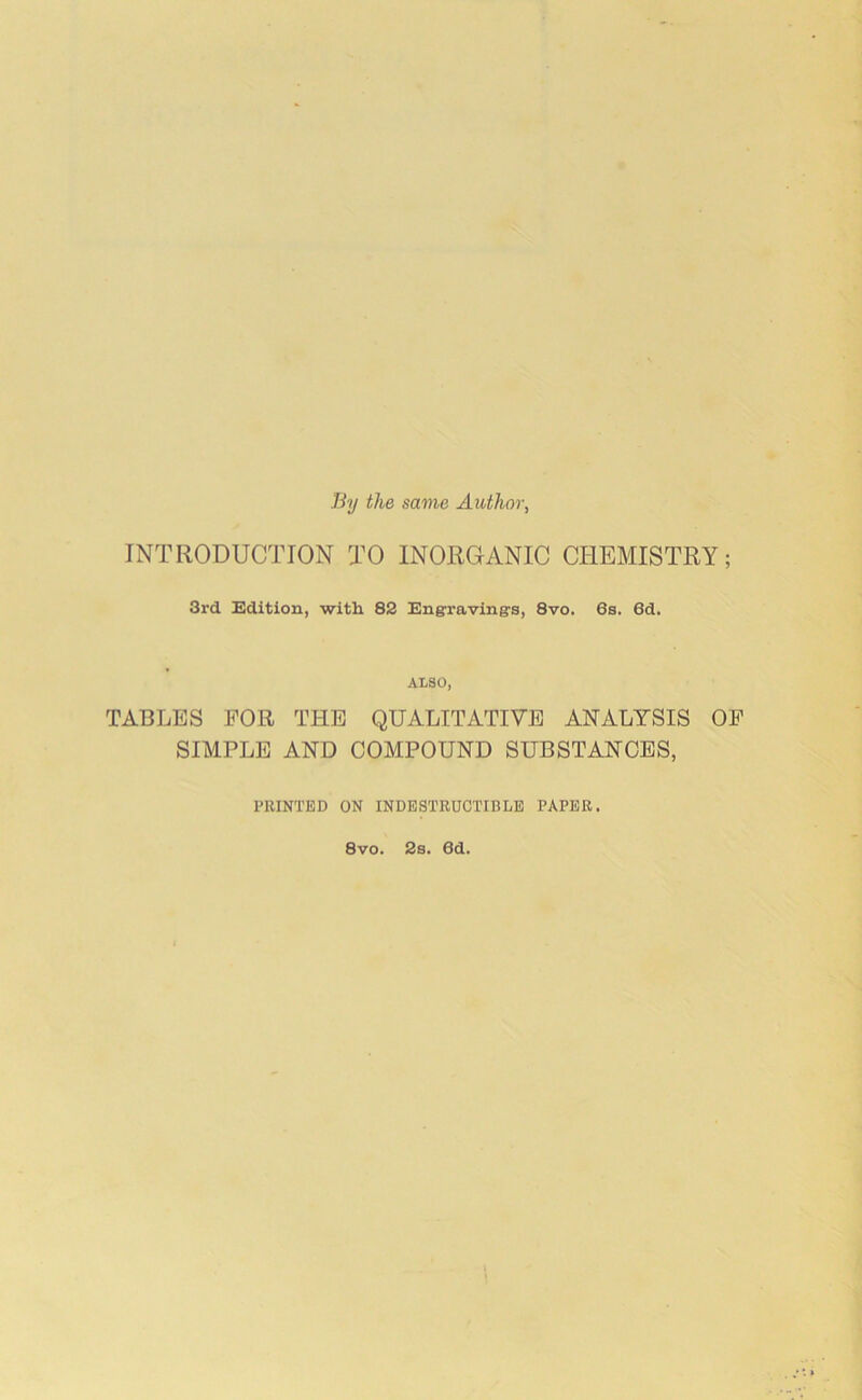 By the same Author, INTRODUCTION TO INORGANIC CHEMISTRY; 3rd Edition, with 82 Engraving's, 8vo. 6s. 6d. ALSO, TABLES FOR THE QUALITATIVE ANALYSIS OF SIMPLE AND COMPOUND SUBSTANCES, PRINTED ON INDESTRUCTIBLE PAPER. 8vo. 2s. 6d.