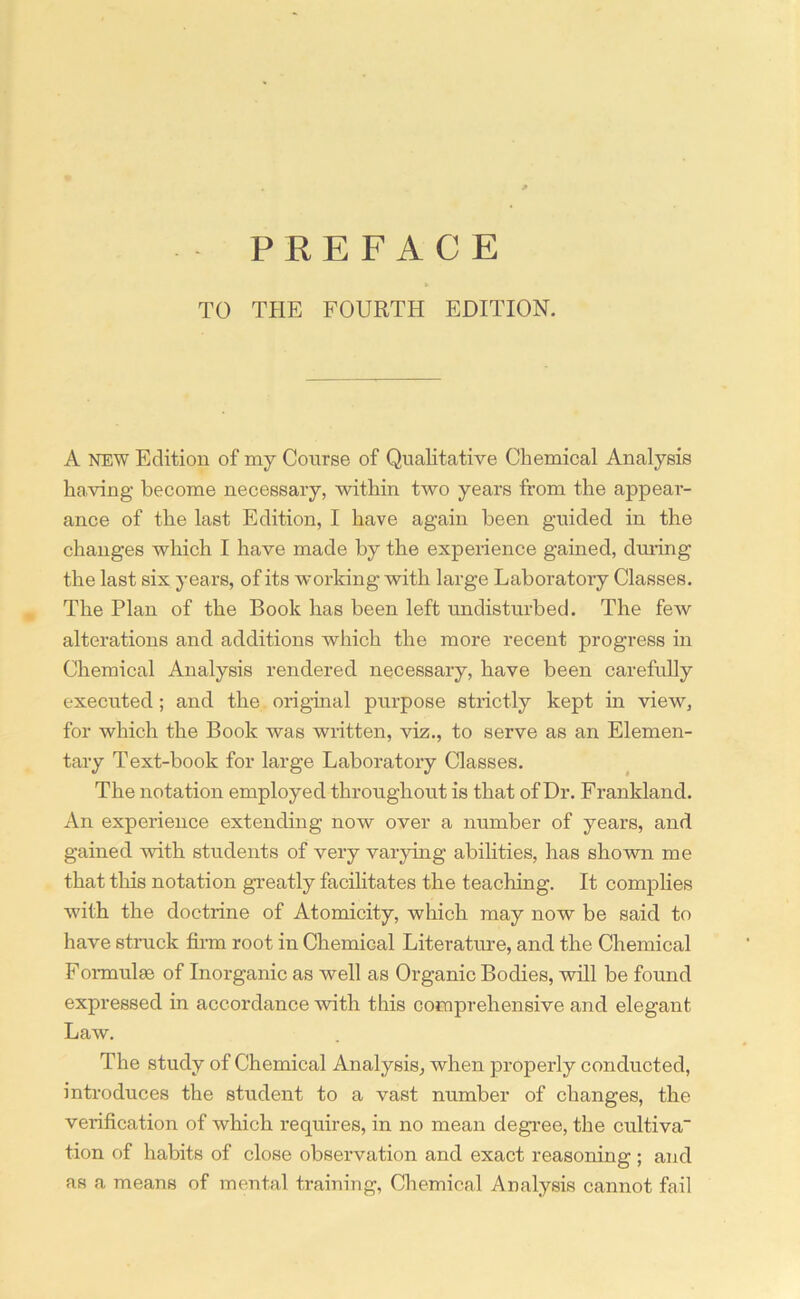 PREFACE TO THE FOURTH EDITION. A NEW Edition of my Course of Qualitative Chemical Analysis having become necessary, within two years from the appear- ance of the last Edition, I have again been guided in the changes which I have made by the experience gamed, during the last six years, of its working with large Laboratory Classes. The Plan of the Book has been left undisturbed. The few alterations and additions which the more recent progress in Chemical Analysis rendered necessary, have been carefully executed ; and the original purpose strictly kept in view, for which the Book was written, viz., to serve as an Elemen- tary Text-book for large Laboratory Classes. The notation employed throughout is that of Dr. Frankland. An experience extending now over a number of years, and gained with students of very varying abilities, has shown me that this notation greatly facilitates the teaching. It complies with the doctrine of Atomicity, which may now be said to have struck firm root in Chemical Literature, and the Chemical Formulse of Inorganic as well as Organic Bodies, will be found expressed in accordance with this comprehensive and elegant Law. The study of Chemical Analysis, when properly conducted, introduces the student to a vast number of changes, the verification of which requires, in no mean degree, the cultiva tion of habits of close observation and exact reasoning ; and as a means of mental training, Chemical Analysis cannot fail