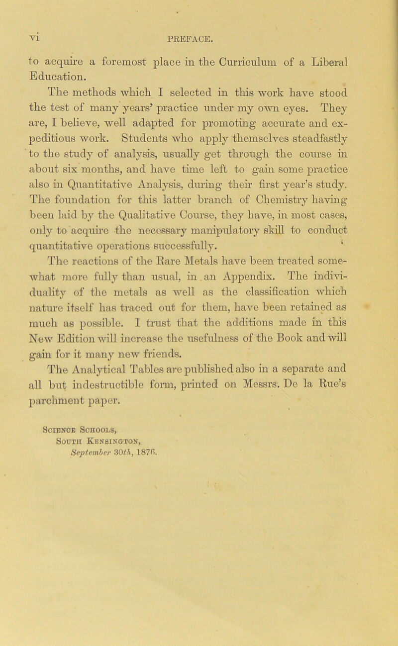 to acquire a foremost place in the Curriculum of a Liberal Education. The methods which I selected in this work have stood the test of many years5 practice under my own eyes. They are, I believe, well adapted for promoting accurate and ex- peditious work. Students who apply themselves steadfastly to the study of analysis, usually g'et through the course in about six months, and have time left to gain some practice also in Quantitative Analysis, during their first year’s study. The foundation for this latter branch of Chemistry having been laid by the Qualitative Course, they have, in most cases, only to acquire the necessary manipulatory skill to conduct quantitative operations successfully. ‘ The reactions of the Rare Metals have been treated some- what more fully than usual, in an Appendix. The indivi- duality of the metals as well as the classification which nature itself has traced out for them, have been retained as much as possible. 1 trust that the additions made in this New Edition will increase the usefulness of the Book and will gain for it many new friends. The Analytical Tables are published also in a separate and all but indestructible form, printed on Messrs. Do la Rue’s parchment paper. Science Schools, South Kensington, September 30th, 1870.