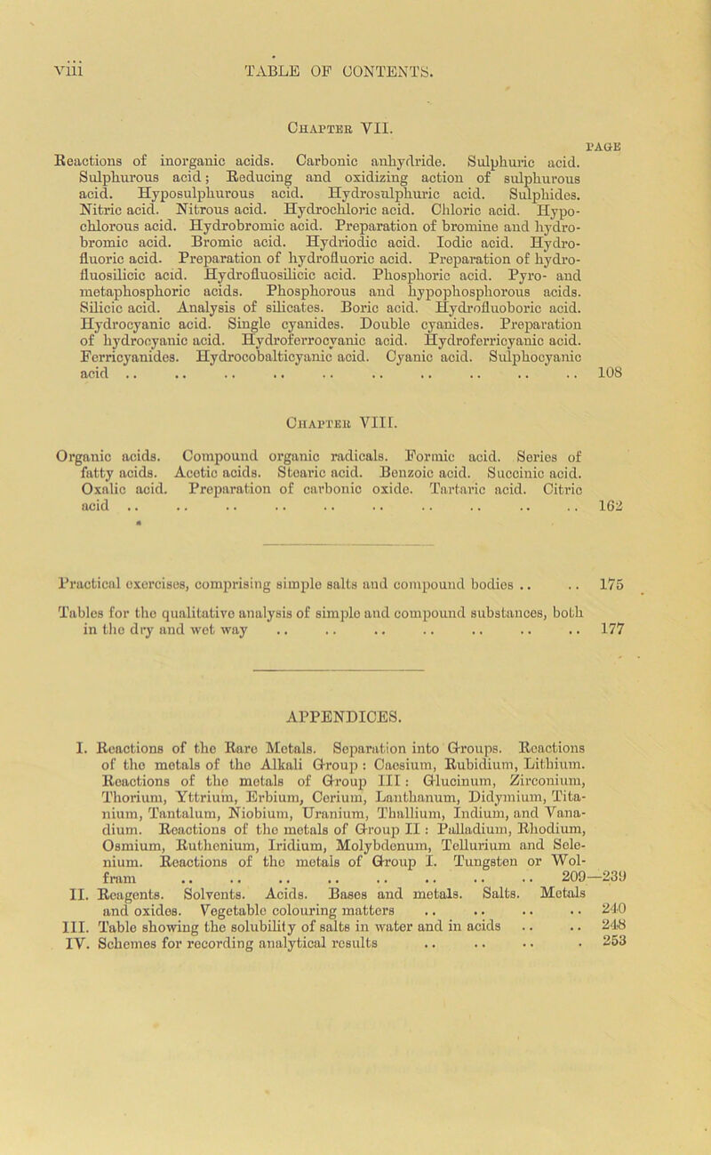 Chapter VII. Eeactions of inorganic acids. Carbonic anhydride. Sulphuric acid. Sulphurous acid; Eeducing and oxidizing action of sulphurous acid. Hyposulpliurous acid. Hydrosulphuric acid. Sulphides. Nitric acid. Nitrous acid. Hydrochloric acid. Chloric acid. Hypo- chlorous acid. Hydrobromic acid. Preparation of bromine and hydro- bromic acid. Bromic acid. Hydriodic acid. Iodic acid. Hydro- fluoric acid. Preparation of hydrofluoric acid. Preparation of hydro- fluosilieic acid. Hydrofluosilicic acid. Phosphoric acid. Pyro- and metaphosphoric acids. Phosphorous aud hypophosphorous acids. Silicic acid. Analysis of silicates. Boric acid. Hydrofluoboric acid. Hydrocyanic acid. Single cyanides. Double cyanides. Preparation of hydrocyanic acid. Hydroferrocyanic acid. Hydroferricyanic acid. Ferricyanides. Hydrocobalticyanic acid. Cyanic acid. Sulphocyanic acid .. PAGE 10S Chapter VIII. Organic acids. Compound organic radicals. Formic acid. Series of fatty acids. Acetic acids. Stearic acid. Benzoic acid. Succinic acid. Oxalic acid. Preparation of carbonic oxide. Tartaric acid. Citric Practical oxerciscs, comprising simple salts aud compound bodies .. .. 175 Tables for the qualitative analysis of simple and compound substances, both in the dry and wet way .. .. .. .. .. .. .. 177 APPENDICES. I. Enactions of the Bare Metals. Separation into Groups. Eeactions of the metals of the Alkali Group: Caesium, Eubidium, Lithium. Eeactions of the metals of Group III: Glucinum, Zirconium, Thorium, Yttrium, Erbium, Cerium, Lanthanum, Didymium, Tita- nium, Tantalum, Niobium, Uranium, Thallium, Indium, and Vana- dium. Eoactions of the metals of Group II : Palladium, Bliodium, Osmium, Euthenium, Iridium, Molybdenum, Tellurium and Sele- nium. Eeactions of the metals of Group I. Tungsten or Wol- fram .. .. .. .. .. .. .. .. 209—239 II. Eeagents. Solvents. Acids. Bases and metals. Salts. Metals and oxides. Vegetable colouring matters .. .. .. .. 240 III. Table showing the solubility of salts in water and in acids .. .. 248 IV. Schemes for recording analytical results .. .. •. • 253