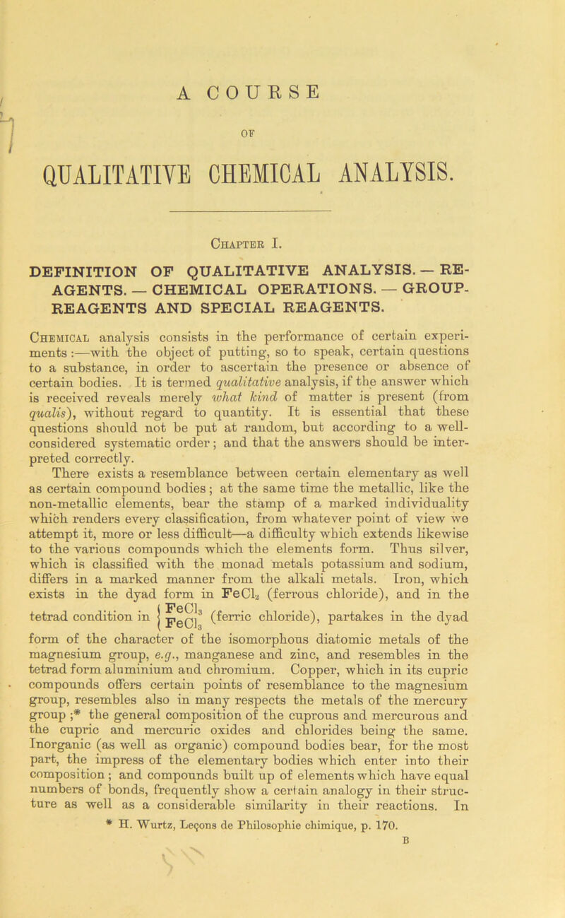 ) A COURSE OF I QUALITATIVE CHEMICAL ANALYSIS. Chapter I. DEFINITION OF QUALITATIVE ANALYSIS. — RE- AGENTS. — CHEMICAL OPERATIONS. — GROUP- REAGENTS AND SPECIAL REAGENTS. Chemical analysis consists in the performance of certain experi- ments :—with the object of putting, so to speak, certain questions to a substance, in order to ascertain the presence or absence of certain bodies. It is termed qualitative analysis, if the answer which is received reveals mei’ely what kind of matter is present (from quails'), without regard to quantity. It is essential that these questions should not be put at random, but according to a well- considered systematic order; and that the answers should be inter- preted correctly. There exists a resemblance between certain elementary as well as certain compound bodies; at the same time the metallic, like the non-metallic elements, bear the stamp of a marked individuality which renders every classification, from whatever point of view Ave attempt it, more or less difficult—a difficulty which extends likewise to the various compounds which the elements form. Thus silver, which is classified with the monad metals potassium and sodium, differs in a marked manner from the alkali metals. Iron, which exists in the dyad form in FeCL (ferrous chloride), and in the (ferric chloride), partakes in the dyad tetrad condition in j pgQj3 form of the character of the isomorphous diatomic metals of the magnesium group, e.g., manganese and zinc, and resembles in the tetrad form aluminium and chromium. Copper, which in its cupric compounds offers certain points of resemblance to the magnesium group, resembles also in many respects the metals of the mercury group ;* the general composition of the cuprous and mercurous and the cupric and mercuric oxides and chlorides being the same. Inorganic (as well as organic) compound bodies bear, for the most part, the impress of the elementary bodies which enter into their composition; and compounds built up of elements which have equal numbers of bonds, frequently show a certain analogy in their struc- ture as well as a considerable similarity in their reactions. In * H. Wurtz, Leqons de Philosophic chimique, p. 170. N B