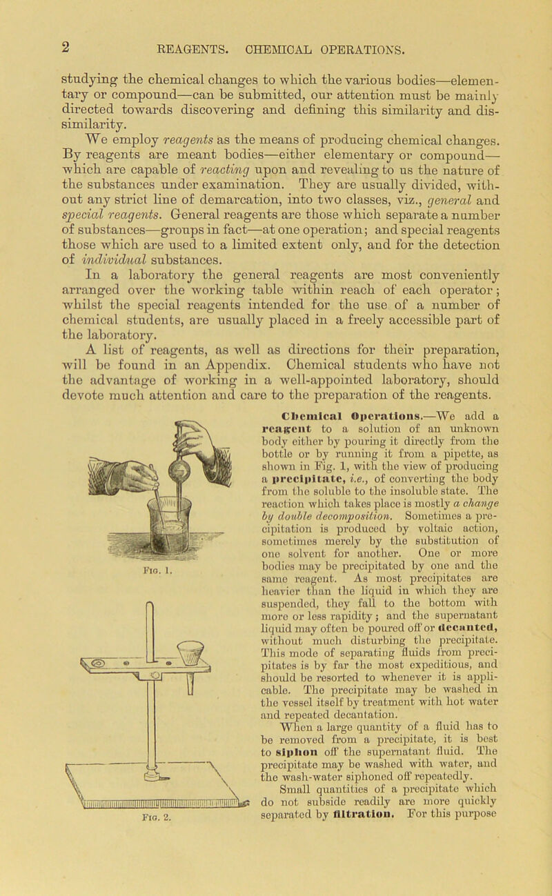REAGENTS. CHEMICAL OPERATIONS. studying the chemical changes to which the various bodies—elemen- tary or compound—can be submitted, our attention must be mainly directed towards discovering and defining this similarity and dis- similarity. We employ reagents as the means of producing chemical changes. By reagents are meant bodies—either elementary or compound— which are capable of reacting upon and revealing to us the nature of the substances under examination. They are usually divided, with- out any strict line of demarcation, into two classes, viz., general and special reagents. General reagents are those which separate a number of substances—groups in fact—at one operation; and special reagents those which are used to a limited extent only, and for the detection of individual substances. In a laboratory the general reagents are most conveniently arranged over the working table within reach of each operator; whilst the special reagents intended for the use of a number of chemical students, are usually placed in a freely accessible part of the laboratory. A list of reagents, as well as directions for their preparation, will be found in an Appendix. Chemical students who have not the advantage of working in a well-appointed laboratory, should devote much attention and care to the preparation of the reagents. Chemical Operations.—We add a reagent to a solution of an unknown body either by pouring it directly from the bottle or by running it from a pipette, as shown in Fig. 1, with the view of producing a precipitate, i.e., of converting the body from the soluble to the insoluble state. The reaction which takes place is mostly a change by double decomposition. Sometimes a pre- cipitation is produced by voltaic action, sometimes merely by the substitution of one solvent for another. One or more bodies may be precipitated by one and the same reagent. As most precipitates are heavier than the liquid in which they are suspended, they fall to the bottom with more or less rapidity ; and the supernatant liquid may often bo poured off or decanted, without much disturbing the precipitate. This mode of separating fluids from preci- pitates is by far the most expeditious, and should be resorted to whenever it is appli- cable. The precipitate may be washed in the vessel itself by treatment with hot water and repeated decantation. When a large quantity of a fluid has to be removed from a precipitate, it is best to siplion olf the supernatant fluid. The precipitate may be washed with water, and the wash-water siphoned off repeatedly. Small quantities of a precipitate which do not subside readily are more quickly separated by filtration. For this purpose Fio. 1.