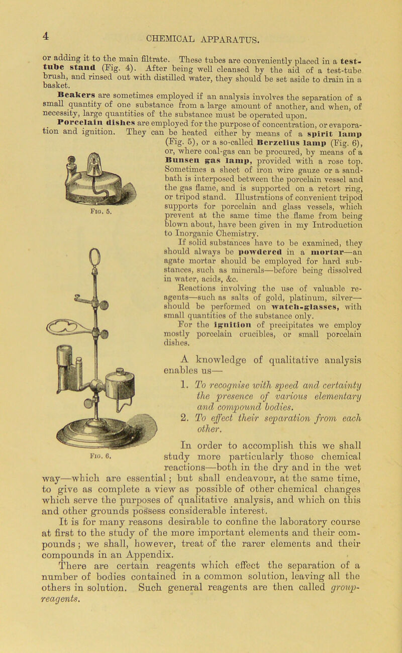 CHEMICAL APPARATUS. Fio. 5. or adding it to the main filtrate. These tubes are conveniently placed in a test- tube stand (Fig. 4). After being well cleansed by the aid of a test-tube brush, and rinsed out with distilled water, they should be set aside to drain in a basket. Beakers are sometimes employed if an analysis involves the separation of a small quantity of one substance from a large amount of another, and when, of necessity, large quantities of the substance must be operated upon. Porcelain dishes are employed for the purpose of concentration, or evapora- tion and ignition. They can be heated either by means of a spirit lamp (Fig. 5), or a so-called Berzelius lamp (Fig. 6), or, where coal-gas can be procured, by means of a Bunsen gas lamp, provided with a rose top. Sometimes a sheet of iron wire gauze or a sand- bath is interposed between the porcelain vessel and the gas flame, and is supported on a retort ring, or tripod stand. Illustrations of convenient tripod supports for porcelain and glass vessels, which prevent at the same time the flame from being blown about, have been given in my Introduction to Inorganic Chemistry. If solid substances have to be examined, they should always be powdered in a mortar—an agate mortar should be employed for hard sub- stances, such as minerals—before being dissolved in water, acids, &c. Reactions involving the use of valuable re- agents—such as salts of gold, platinum, silver— should be performed on watch-glasses, with small quantities of the substance only. For the ignition of precipitates we employ  - ■'* mostly porcelain crucibles, or small porcelain dishes. A knowledge of qualitative analysis enables us— 1. To recognise with speed avcl certainty the presence of various elementary and compound bodies. 2. To effect their separation from each other. In order to accomplish this we shall reactions—both in the dry and in the wet way—which are essential; but shall endeavour, at the same time, to give as complete a view as possible of other chemical changes which serve the purposes of qualitative analysis, and which on this and other grounds pos'sess considerable interest. It is for many reasons desirable to confine the laboratory course at first to the study of the more important elements and them com- pounds ; we shall, however, treat of the rarer elements and their compounds in an Appendix. There are certain reagents which effect the separation of a number of bodies contained in a common solution, leaving all the others in solution. Such general reagents are then called group- reagents.