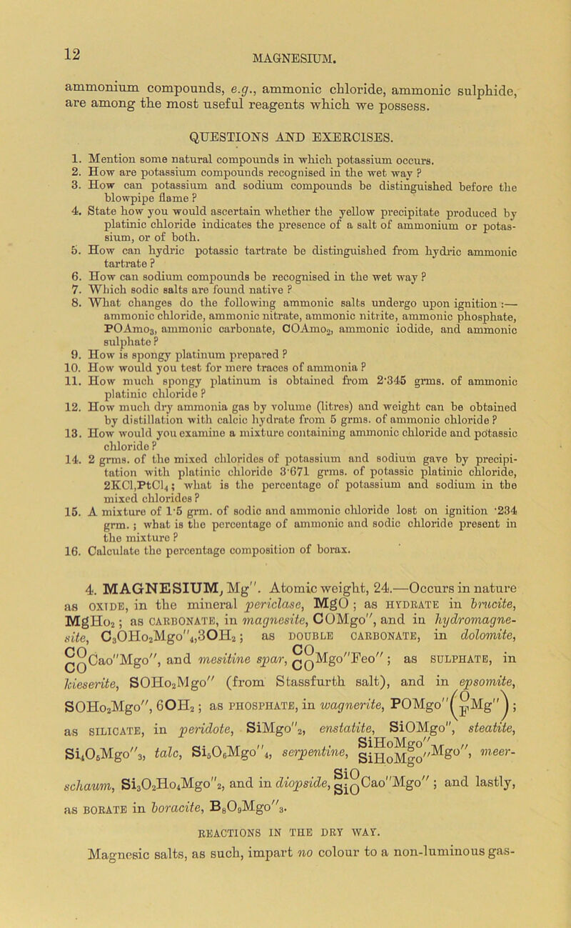 ammonium compounds, e.g., ammonic chloride, amnionic sulphide, are among the most useful reagents which we possess. QUESTIONS AND EXERCISES. 1. Mention some natural compounds in ■which potassium occurs. 2. How are potassium compounds recognised in the wet way ? 3. How can potassium and sodium compounds be distinguished before the blowpipe flame ? 4. State how you would ascertain whether the yellow precipitate produced by platinic chloride indicates the presence of a salt of ammonium or potas- sium, or of both. 5. How can hydric potassic tartrate be distinguished from hydric ammonic tartrate ? 6. How can sodium compounds be recognised in the wet way ? 7. Which sodic salts are found native ? 8. What changes do the following ammonic salts undergo upon ignition :— ammonic chloride, ammonic nitrate, ammonic nitrite, ammonic phosphate, POAmo3, ammonic carbonate, COAmo2, ammonic iodide, and ammonic sulphate P 9. How is spongy platinum prepared ? 10. How would you test for mere traces of ammonia ? 11. How much spongy platinum is obtained from 2'345 grms. of ammonic platinic chloride P 12. How much dry ammonia gas by volume (litres) and weight can be obtained by distillation with calcic hydrate from 5 grms. of ammonic chloride? 13. How would you examine a mixture containing ammonic chloride and potassic chloride ? 14. 2 grms. of the mixed chlorides of potassium and sodium gave by precipi- tation with platinic chloride 3'671 grms. of potassic platinic chloride, 2KCl,PtCl4; what is the percentage of potassium and sodium in tbe mixed chlorides ? 15. A mixture of 1’5 grm. of sodic and ammonic chloride lost on ignition -234 grm. ; what is the percentage of ammonic and sodic chloride present in the mixture ? 16. Calculate the percentage composition of borax. 4. MAGNESIUM, Mg”. Atomic weight, 24.—Occurs in nature as OXIDE, in the mineral periclase, MgO ; as hydrate in bmcite, MgHo2; as carbonate, in magnesite, COMgo”, and in liydromagne- site, C3OHo2M.go''4,30H2; as double carbonate, in dolomite, QQCao''Mgo,/, and mesitine spar, £QMgoFeo ; as sulphate, in Jciesente, SOHo2Mgo (from Stassfurth salt), and in epsomite, SOHo2Mgo, 60H2; as phosphate, in wagnerite, POMgo^Mg''^ ; as silicate, in pendote, SiMgo2, enstatite, SiOMgo, steatite, Si406Mgo3, talc, Si606Mgo''4, serpentine, giHoMgo^0” ,neer' SiO schaum, Si302Ho4Mgo2, and in diopside, gi(JCao''Mgo,/; and lastly, as borate in boracite, BgOgMgo”;). REACTIONS IN THE DRY WAY. Mao-nesic salts, as such, impart no colour to a non-luminous gas-