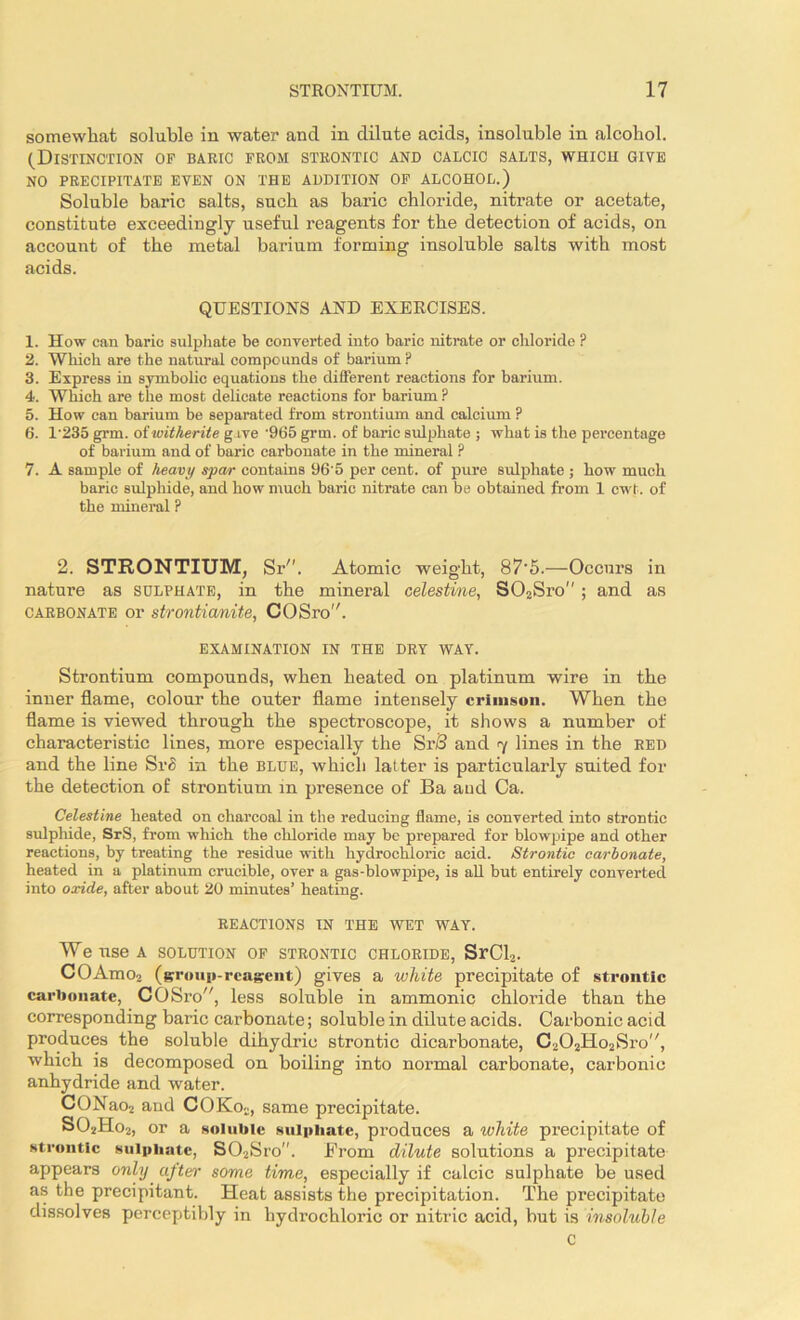 somewhat soluble in water and in dilute acids, insoluble in alcohol. (Distinction of baric from strontic and calcic salts, which give NO PRECIPITATE EVEN ON THE ADDITION OF ALCOHOL.) Soluble baric salts, such as baric chloride, nitrate or acetate, constitute exceedingly useful reagents for the detection of acids, on account of the metal barium forming insoluble salts with most acids. QUESTIONS AND EXERCISES. 1. How can baric sulphate be converted into baric nitrate or chloride ? 2. Which are the natural compounds of barium? 3. Express in symbolic equations the different reactions for barium. 4. Which are the most delicate reactions for barium ? 5. How can barium be separated from strontium and calcium ? 6. l-235 grin, oiwitherite gave '965 grm. of baric sulphate ; what is the percentage of barium and of baric carbonate in the mineral ? 7. A sample of heavy spar contains 96'5 per cent, of pure sulphate ; how much baric sulphide, and how much baric nitrate can be obtained from 1 cwt. of the mineral ? 2. STRONTIUM, Sr. Atomic weight, 87'5.—Occurs in nature as sulphate, in the mineral celestine, S02Sro ; and as carbonate or strontianite, COSro. EXAMINATION IN THE DRY WAY. Strontium compounds, when heated on platinum wire in the inner flame, colour the outer flame intensely crimson. When the flame is viewed through the spectroscope, it shows a number of characteristic lines, more especially the SrB and 7 lines in the RED and the line SrS in the blue, which latter is particularly suited for the detection of strontium in presence of Ba and Ca. Celestine heated on charcoal in the reducing flame, is converted into strontic sulphide, SrS, from which the chloride may be prepared for blowpipe and other reactions, by treating the residue with hydrochloric acid. Strontic carbonate, heated in a platinum crucible, over a gas-blowpipe, is all but entirely converted into oxide, after about 20 minutes’ heating. REACTIONS IN THE WET WAY. We use A SOLUTION OF STRONTIC CHLORIDE, SrCl3. COAmo2 (group-reagent) gives a white precipitate of strontic carbonate, COSro, less soluble in ammonic chloride than the corresponding baric carbonate; soluble in dilute acids. Carbonic acid produces the soluble dihydrie strontic dicarbonate, C202Ho2Sro,/, which is decomposed on boiling into normal carbonate, carbonic anhydride and water. CONao2 and COKo2, same precipitate. S02Ho2, or a soluble sulphate, produces a white precipitate of strontic sulphate, S02Sro”. From dilute solutions a precipitate appears only after some time, especially if calcic sulphate be used as the precipitant. Heat assists the precipitation. The precipitate dissolves perceptibly in hydrochloric or nitric acid, but is insoluble C