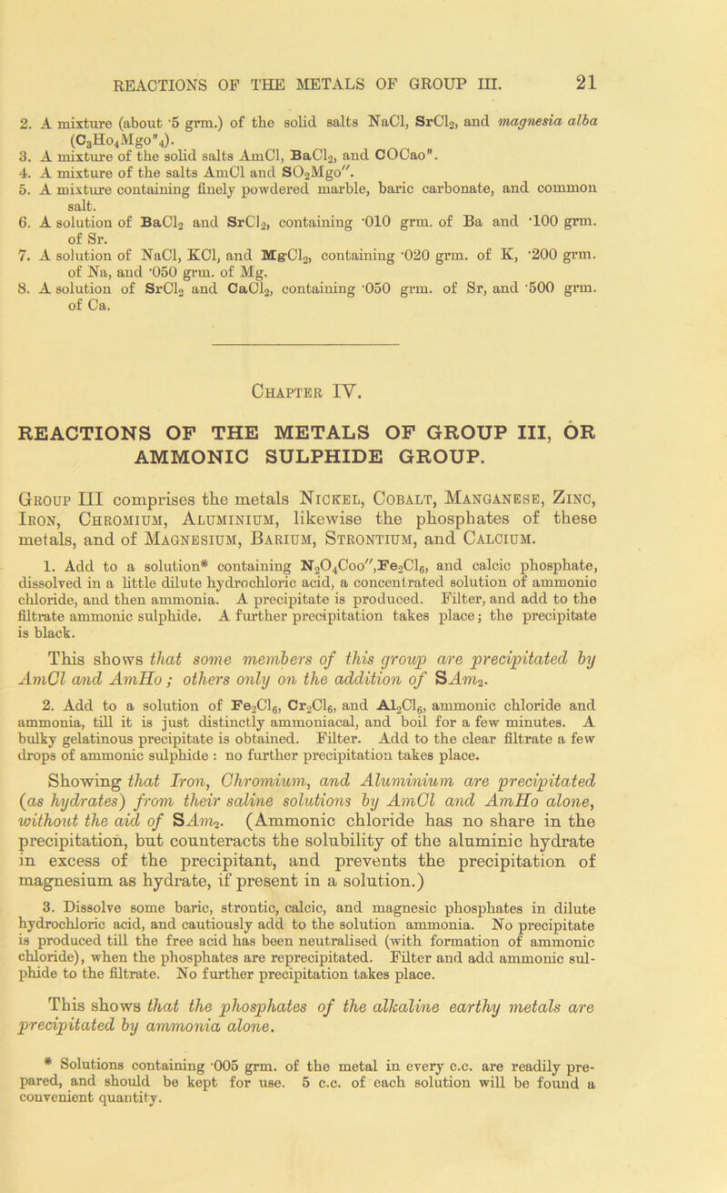 2. A mixture (about '5 grm.) of the solid salts NaCl, SrCl2, and magnesia alba (C3Ho4Mgo4). 3. A mixture of the solid salts AmCl, BaCl2, and COCao. 4. A mixture of the salts AmCl and SOsMgo. 5. A mixture containing finely powdered marble, baric carbonate, and common salt. 6. A solution of BaCl2 and SrCl2, containing ‘010 grm. of Ba and -100 grm. of Sr. 7. A solution of NaCl, KC1, and MgCL, containing '020 grm. of K, ‘200 grm. of Na, and -050 grm. of Mg. 8. A solution of SrCl2 and CaCl2, containing ‘050 grm. of Sr, and '500 grm. of Ca. Chapter IY. REACTIONS OF THE METALS OF GROUP III, OR AMMONIC SULPHIDE GROUP. Group III comprises the metals Nickel, Cobalt, Manganese, Zinc, Iron, Chromium, Aluminium, likewise the phosphates of these metals, and of Magnesium, Barium, Strontium, and Calcium. 1. Add to a solution* containing N204Coo,Fe2Cl6, and calcic phosphate, dissolved in a little dilute hydrochloric acid, a concentrated solution of ammonic chloride, and then ammonia. A precipitate is produced. Filter, and add to the filtrate ammonic sulphide. A further precipitation takes place; the precipitate is black. This shows that some members of this group are precipitated by AmCl and AmHo ; others only on the addition of SAm2. 2. Add to a solution of Fe2Cl6, Cr2Cl6, and A12C16, ammonic chloride and ammonia, till it is just distinctly ammoniacal, and boil for a few minutes. A bulky gelatinous precipitate is obtained. Filter. Add to the clear filtrate a few drops of ammonic sulphide : no further precipitation takes place. Showing that Iron, Chromium, and Aluminium are 'precipitated (as hydrates) from their saline solutions by AmCl and AmHo alone, without the aid of SAto^ (Ammonic chloride has no share in the precipitation, bnt counteracts the solubility of the aluminic hydrate in excess of the precipitant, and prevents the precipitation of magnesium as hydrate, if present in a solution.) 3. Dissolve some baric, strontic, calcic, and magnesic phosphates in dilute hydrochloric acid, and cautiously add to the solution ammonia. No precipitate is produced till the free acid has been neutralised (with formation of ammonic chloride), when the phosphates are reprecipitated. Filter and add ammonic sul- phide to the filtrate. No further precipitation takes place. This shows that the phosphates of the alkaline earthy metals are precipitated by ammonia alone. * Solutions containing '005 grm. of the metal in every e.c. are readily pre- pared, and should be kept for use. 5 c.c. of each solution will be found a convenient quantity.