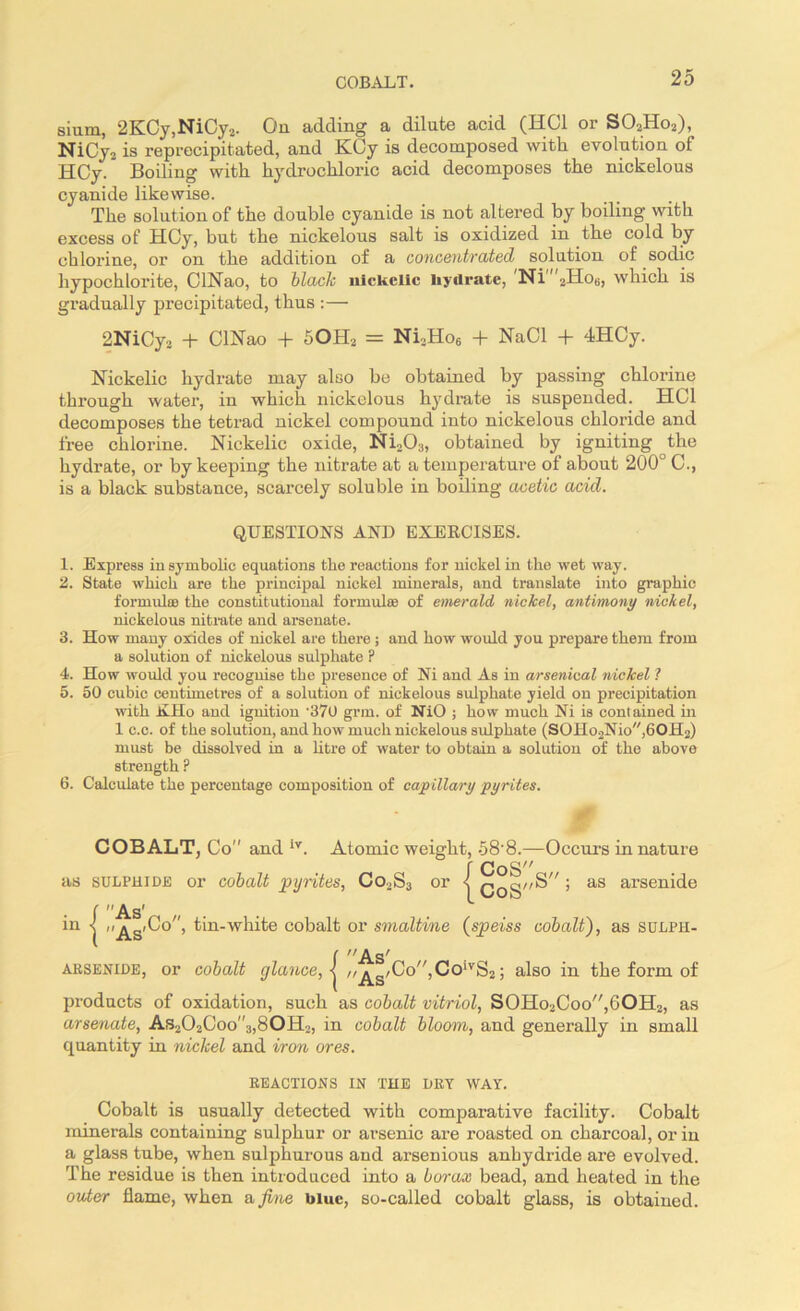 siam, 2KCy,NiCy2. On adding a dilate acid (HC1 or S02Ho2), NiCy2 is reprecipitated, and KCy is decomposed with evolution of HCy.' Boiling with hydrochloric acid decomposes the nickelous cyanide likewise. The solution of the double cyanide is not altered by boiling with excess of HCy, but the nickelous salt is oxidized in the cold by chlorine, or on the addition of a concentrated solution of soclic hypochlorite, CINao, to blade nickelic hydrate, Ni 2Ho8, which is gradually precipitated, thus :— 2NiCy2 + CINao + SOH2 = Ni,Ho6 + NaCl + 4HCy. Nickelic hydrate may also be obtained by passing chlorine through water, in which nickelous hydrate is suspended. HC1 decomposes the tetrad nickel compound into nickelous chloride and free chlorine. Nickelic oxide, Ni203, obtained by igniting the hydrate, or by keeping the nitrate at a temperature of about 200° C., is a black substance, scarcely soluble in boiling acetic acid. QUESTIONS AND EXERCISES. 1. Express in symbolic equations the reactions for nickel in the wet way. 2. State which are the principal nickel minerals, and translate into graphic formulee the constitutional formulae of emerald nickel, antimony nickel, nickelous nitrate and arsenate. 3. How many oxides of nickel are there ; and how would you prepare them from a solution of nickelous sulphate ? 4. How would you recognise the presence of Ni and As in arsenical nickel ? 5. 50 cubic centimetres of a solution of nickelous sulphate yield on precipitation with Kilo and ignition '370 grin, of NiO ; how much Ni is contained in 1 c.c. of the solution, and how much nickelous sulphate (SOHo2Nio,60H2) must be dissolved in a litre of water to obtain a solution of the above strength ? 6. Calculate the percentage composition of capillary pyrites. COBALT, Co and lv. Atomic weight, 58’8.—Occurs in nature r CoS as sulphide or cobalt pyrites, Co,S3 or < CoS^” ’ aS arse:Q^e C As’ in ] As'^0’ tin-white cobalt or smaltine (speiss cobalt), as sulph- ( As' arsenide, or cobalt glance, < //^g/Co,ColvS2; also in the form of products of oxidation, such as cobalt vitriol, S0Ho2Coo,6OH2, as arsenate, As202Coo”3,80H2, in cobalt bloom, and generally in small quantity in niclcel and iron ores. REACTIONS IN THE DRV WAY. Cobalt is usually detected with comparative facility. Cobalt minerals containing sulphur or arsenic are roasted on charcoal, or in a glass tube, when sulphurous and arsenious anhydride are evolved. The residue is then introduced into a borax bead, and heated in the older flame, when a fine blue, so-called cobalt glass, is obtained.