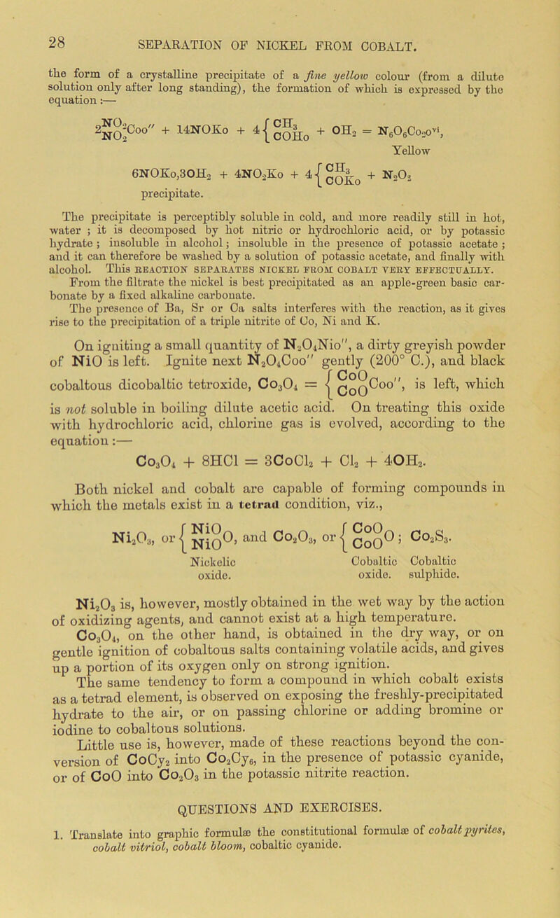 the form of a crystalline precipitate of a fine yellow colour (from a dilute solution only after long standing), the formation of which is expressed by the equation:— 2No!Co0 + 14'NOKo + 4{cOHo + OK* = ng06Co2o*', Yellow 6NOKo,30H2 + 4N02Ko + 4 j qq^0 + N202 precipitate. The precipitate is perceptibly soluble in cold, and more readily still in hot, water ; it is decomposed by hot nitric or hydrochloric acid, or by potassic hydrate ; insoluble in alcohol; insoluble in the presence of potassic acetate ; and it can therefore be washed by a solution of potassic acetate, and finally with alcohol. This reaction separates nickel prom cobalt very effectually. From the filtrate the nickel is best precipitated as an apple-green basic car- bonate by a fixed alkaline carbonate. The presence of Ba, Sr or Ca salts interferes with the reaction, as it gives rise to the precipitation of a triple nitrite of Co, Ni and K. On igniting a small quantity of N20.iNio'', a dirty greyish powder of NiO is left. Ignite next N20.|Coo'' gently (200° 0.), and black cobaltous dicobaltie tetroxide, Co3Oi = | QqqCoo, is left, which is not soluble in boiling dilute acetic acid. On treating this oxide with hydrochloric acid, chlorine gas is evolved, according to the equation:— Co3Oi + 8HC1 = 3CoC12 + Cl2 + 40II2. Both nickel and cobalt are capable of forming compounds in which the metals exist in a tetrad condition, viz., Ni203, or [ and Co203, or { ; Co2S3. Niekelic Cobultic Cobaltic oxide. oxide. sulphide. Ni203 is, however, mostly obtained in the wet way by the action of oxidizing agents, and cannot exist at a high temperature. Co304, on the other hand, is obtained in the dry way, or on gentle ignition of cobaltous salts containing volatile acids, and gives up a portion of its oxygen only on strong ignition. The same tendency to form a compound in which cobalt exists as a tetrad element, is observed on exposing the freshly-precipitated hydrate to the air, or on passing chlorine or adding bromine or iodine to cobaltous solutions. Little use is, however, made of these reactions beyond the con- version of CoCy2 into Co2Cy6, in the presence of potassic cyanide, or of CoO into Co203 in the potassic nitrite reaction. QUESTIONS AND EXERCISES. 1. Translate into graphic formulae the constitutional formula; of cobalt pyrites, cobalt vitriol, cobalt bloom, cobaltic cyanide.