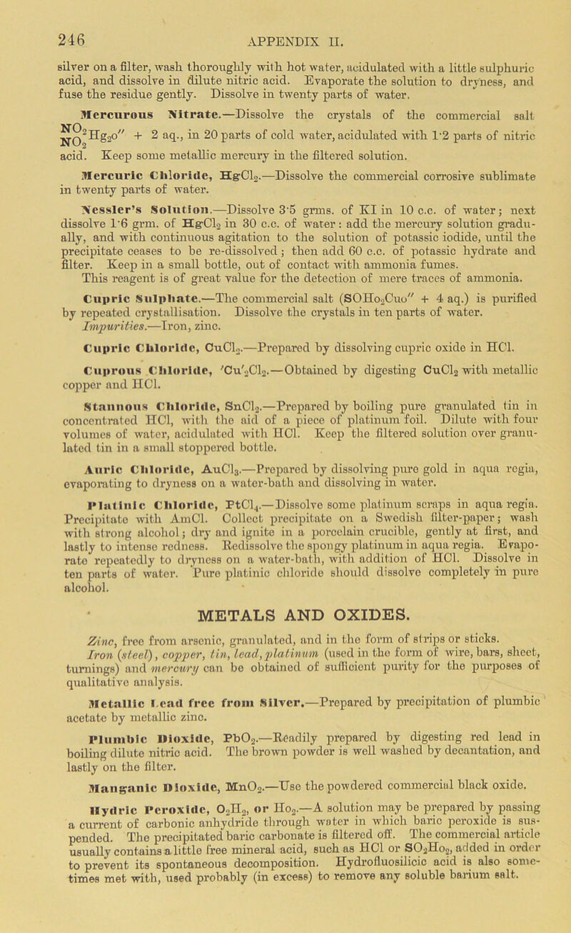 silver on a filter, wash thoroughly with hot water, acidulated with a little sulphuric acid, and dissolve in dilute nitric acid. Evaporate the solution to dryness, and fuse the residue gently. Dissolve in twenty parts of water. Mercurous Nitrate.—Dissolve the crystals of the commercial salt jJg’Hgao + 2 aq., in 20 parts of cold water, acidulated with 1*2 parts of nitric acid. Keep some metallic mercury in the filtered solution. Mercuric Chloride, HgUlo.—Dissolve the commercial corrosive sublimate in twenty parts of water. Nessler’s Solution.—Dissolve 3'5 grms. of Klin 10 c.c. of water; next dissolve 1'6 grm. of Hg-Oli in 30 c.c. of water: add the mercury solution gradu- ally, and with continuous agitation to the solution of potassic iodide, until the precipitate ceases to be re-dissolved; then add 60 c.c. of potassic hydrate and filter. Keep in a small bottle, out of contact with ammonia fumes. This reagent is of great value for the detection of mere traces of ammonia. Cupric Sulphate.—The commercial salt (SOHo2Cuo + 4 aq.) is purified by repeated crystallisation. Dissolve the crystals in ten parts of water. Impurities.—Iron, zinc. Cupric Chloride, CuCL.—Prepared by dissolving cupric oxide in HC1. Cuprous Chloride, 'Cu'2Cl2.—Obtained by digesting CuCl2 with metallic copper and HC1. Stannous Chloride, SnCl2.—Prepared by boiling pure granulated tin in concentrated HC1, with the aid of a piece of platinum foil. Dilute with four volumes of water, acidulated with HC1. Keep the filtered solution over granu- lated tin in a small stoppered bottle. Auric Chloride, AuC13.—Prepared by dissolving pure gold in aqua regia, evaporating to dryness on a water-bath and dissolving in water. Platlnic Chloride, PtCl4.—Dissolve some platinum scraps in aqua regia. Precipitate with AmCl. Collect precipitate on a Swedish filter-paper; wash with strong alcohol; dry and ignite in a porcelain crucible, gently at first, and lastly to intense redness. Kcdissolvo the spongy platinum in aqua regia. Evapo- rate repeatedly to dryness on a water-bath, with addition of HC1. Dissolve in ten parts of water. Pure platinic chloride should dissolve completely in pure alcohol. METALS AND OXIDES. Zinc, free from arsenic, granulated, and in the form of strips or sticks. Iron (steel), copper, tin, lead, platinum (used in the form of wire, bars, sheet, turnings) and mercury can be obtained of sufficient purity for the purposes of qualitative analysis. Metallic I.cad free from Silver.—Prepared by precipitation of plumbic acetate by metallic zinc. Plumbic Dioxide, Pb02.—Readily prepared by digesting red lead in boiling dilute nitric acid. The brown powder is well washed by decantation, and lastly on the filter. Manganic Dioxide, Mn02.—Use the powdered commercial black oxide. Ilydric Peroxide, 02H2, or IIo2.—A solution may be prepared by passing a current of carbonic anhydride through winter in which baric peroxide is sus- pended. The precipitated baric carbonate is filtered off. The commercial article usually contains a little free mineral acid, such as HC1 or S02Ho2, added in order to prevent its spontaneous decomposition. Hydrofluosilicic acid is also some- times met with, used probably (in excess) to remove any soluble barium salt.