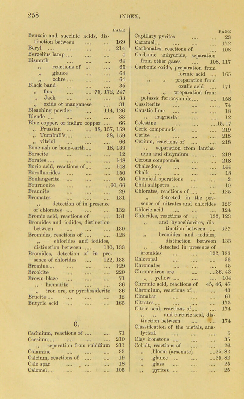 Benzoic and succinic acids, dis- PAGE tinction between 169 Beryl 214 Berzelius lamp .... 4 Bismuth 64 ,, reactions of .. .... 65 „ glance 64 „ ochre.... 64 Black band 35 „ flux . 75, 172, 247 „ Jack 33 „ oxide of manganese .... 31 Bleaching powder 114, 126 Blende .... 33 Blue copper, or indigo copper .... 66 „ Prussian .... . 38, 157, 159 „ Turnbull’s.... 38, 159 „ vitriol 66 Bone-ash or bone-earth.. 18, 139 Boracite 12 Borates .... .... ■ 148 Boric acid, reactions of.. 148 Borofluorides 150 Boulangeritc 60 Bournonite 60, 66 Biaunite 29 Bromates 131 „ detection of in presence of chlorates .... .... 132 Bromic acid, reactions of .... 131 Bromides and iodides, distinction between 130 Bromides, reactions of ... 128 „ chlorides and iodides. distinction between ... 130, 133 Bromides, detection of in pro- sence of chlorides 122, 133 Bromine.,.. 129 Brookite 220 Brown blaze 71 „ ' hajinatite 36 „ iron ore, or pyrrhosiderite 36 Brueite .... 12 Butyric acid 165 c. Cadmium, reactions of .„ 71 Caesium.... 210 ,, separation from rubidium 211 Calamine 33 Calcium, reactions of ... 19 Calc spar .... < ... 18 Calomel.,.. 105 PAGE Capillary pyrites 23 Caramel.... .... „t> 172 Carbonates, reactions of .... 108 Carbonic anhydride, separation from other gases .... 108, 117 Carbonic oxide, preparation from formic acid .... 165 „ ,) preparation from oxalic acid .... 171 ». „ preparation from potassic ferrocyanide 158 Cassiterite .... .... .... 74 Caustic lime is „ magnesia .... .... 12 Celestine 15,17 Ceric compounds 219 Cerite 218 Cerium, reactions of 218 „ separation from lantha- num and didymium 219 Cerous compounds .... .... 218 Chalcedony .... .... . 144 Chalk 18 Chemical operations .... .... 2 Chili saltpetre .... .... .... 10 Chlorates, reactions of .... .... 125 „ detected in the pre- sence of nitrates and chlorides 126 Chloric acid .... .... .... 124 Chlorides, reactions of 122, 123 „ and hypochlorites, dis- tinction between .... 127 „ bromides and iodides, distinction between 133 „ detected in presence of bromides 122, 133 Chloropal .... .... .... 36 Chromates .... 45 Chrome iron ore .... ....36, 43 ,* yellow 104 Chromic acid, reactions of 45, 46, 47 Chromium, reactions of.... .... 43 Cinnabar .... .... .... 61 Citrates.... .... .... .... 173 Citric acid,, reactions of.... .... 174 „ „ and tartaric acid, dis- tinction between 174 Classification of the metals, ana- lytical .... .... .... 6 Clay ironstone .... .... .... 35 Cobalt, reactions of .... .... 26 „ bloom (arsenate). ....25,82 „ glance ... .... ....25,82 „ glass .... .... .... 25 „ pyrites .... .... .... 25