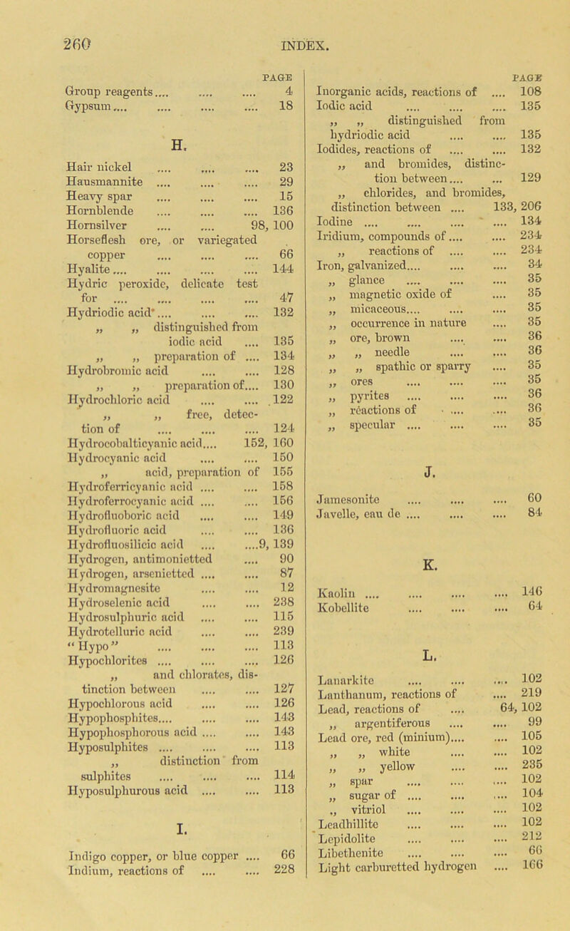 Group reagents.... Gypsum.... PAGE 4 18 23 29 15 136 98, 100 variegated 66 144 H. Hair nickel Hausmannite .... Heavy spar Hornblende Hornsilver Horseflesh ore, or copper Hyalite.... Hydric peroxide, delicate test for .... .... .... .... 47 Hydriodic acid*.... .... .... 132 „ „ distinguished from iodic acid .... 135 „ „ preparation of .... 134 Hydrobromic acid .... .... 128 „ „ preparation of.... 130 Hydrochloric acid .... .... . 122 „ „ free, detec- tion of .... .... .... 124 Hydrocobalticyanic acid.... 152, 160 Hydrocyanic acid .... .... 150 „ acid, preparation of 155 Hydroferricynnic acid .... .... 158 Hydroferrocyanic acid .... .... 156 Hydrofluoboric acid .... .... 149 Hydrofluoric acid .... .... 136 Ilydrofluosilicic acid .... ....9,139 Hydrogen, antimonietted .... 90 Hydrogen, arseniettcd .... .... 87 Hydromagnesite .... .... 12 Hydroselenic acid .... .... 238 Hydrosulphuric acid .... .... 115 Hydrotelluric acid .... .... 239 “Hypo” .... .... .... 113 Hypochlorites .... .... .... 126 „ and chlorates, dis- tinction between .... .... 127 Hypocblorous acid .... .... 126 Hypophospliites.... .... .... 143 Hypopliosphorous acid .... .... 143 Hyposulphites .... .... .... 113 „ distinction from sulphites .... .... .... 114 Ilyposulpliurous acid .... .... 113 I. Indigo copper, or blue copper Indium, reactions of 66 228 Inorganic acids, reactions of PAGE .... 108 Iodic acid .... 135 ,, „ distinguished hydriodic acid from 135 Iodides, reactions of .... 132 „ and bromides, distinc- tion between.... 129 „ chlorides, and bromides, distinction between .... 133, 206 Iodine .... •••• 134 Iridium, compounds of.... .... 234 „ reactions of •••• 234 Iron, galvanized.... .... 34 „ glance .... 35 „ magnetic oxide of .... 35 „ micaceous.... .... 35 „ occurrence in nature 35 „ ore, brown •••• 36 „ „ needle .... 36 „ „ spathic or sparry .... 35 „ ores .... 35 „ pyrites .... 36 „ reactions of • .... 36 „ specular .... .... 35 J. .Tamesonite .... 60 Javelle, eau de .... .... 84 K. Kaolin .... .... 146 Kobcllite .... .... .... 64 L. Lanarkite .... 102 Lanthanum, reactions of .... 219 Lead, reactions of 64,102 ,, argentiferous .... 99 Lead ore, red (minium).... .... 105 „ „ white .... 102 „ „ yellow .... 235 „ spar .... 102 „ sugar of .... 104 „ vitriol .... 102 Leadhillito .... 102 Lepidolite .... 212 Libethenite 66 Light carburetted hydrogen .... 166