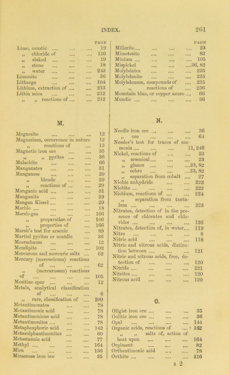 PAGE PAGE Lime, caustic .... 19 Milleritc.... .... 23 ,, chloride of .... 126 Mimetesite •••• •••• 82 „ slaked 19 Minium .... .... .... 105 ,, stone 18 Mispiclcel .... ,,,# ....36, 82 ,, water .... 243 Molybdates .... .... .... 235 Limonite .... 36 Molybdenite .... •••• .... 235 Litharge .... 104 Molybdenum, compounds of .... 235 Lithium, extraction of .... .... 213 » reactions of .... 236 Lithia mica .... 212 Mountain blue, or copper azure .... 66 ,, „ reactions of .... .... 212 Mundic .... .... 36 M. N. Magnesite .... .... .... 12 Magnesium, occurrence in nature 12 ,, reactions of .... 13 Magnetic iron ore .... .... 35 „ „ pyrites 36 Malachite .... .... .... 66 Manganates .... .... .... 31 Manganese .... .... .... 29 „ blende .... .... 29 „ reactions of.... .... 29 Manganic acid .... .... .... 31 Manganite .... .... .... 29 Mangan Kiesel.... .... .... 29 Marble .... .... .... .... 18 Marsh-gas .... .... .... 166 „ preparation of .... 166 „ properties of .... 166 Marsh’s test for arsenic .... 89 Martial pyrites or mundic .... 36 Meerschaum .... .... .... 12 Mendipite .... .... .... 102 Mercurous and mercuric salts .... 62 Mercury (mercuricum) reactions of 62 ,, (mercurosum) reactions of 105 Mesitine spar .... .... .... 12 Metals, analytical classification of 6 „ rare, classification of .... 209 Metautimonates .... .... 78 Metantimonic acid .... .... 78 Metantimonious acid .... .... 78 Metantimonites .... .... .... 78 Metaphosphoric acid .... .... 142 Metasulpbantimonites .... .... 60 Metastannic acid .... .... 77 Methyl 164 Mica 136 Micaceous iron ore .... .... 35 36 64 traces of am- 11, 246 Needle iron ore .... „ ore Nessler’s test for monia.... Nickel, reactions of .... .... 23 „ arsenical.... .... .... 23 „ glance .... .... ....23,82 „ ochre .... .... ....23, 82 „ separation from cohalt .... 27 Niobic anhydride .... .... 222 Niobite .... .... .... .... 222 Niobium, reactions of .... .... 224 „ separation from tanta- lum 223 Nitrates, detection of in the pre- sence of chlorates and chlo- rides .... .... .... .... 126 Nitrates, detection of, in water.... 119 Nitre .... .... 8 Nitric acid .... .... .... 118 Nitric and nitrous acids, distinc- tion between .... .... .... 121 Nitric and nitrous acids, free, de- tection of .... .... .... 120 Nitride 221 Nitrites .... .... .... .... 120 Nitrous acid .... .... .... 120 0. Oligist iron ore .... .... .... 35 Oolitic iron ore .... .... .... 36 Opal .... .... 144 Organic acids, reactions of .... : „ ,, salts of, action of 162 heat upon .... .... 164 Orpiment 82 Orthantimonic acid •»*# •••• 78 Orthite .... s 2 216