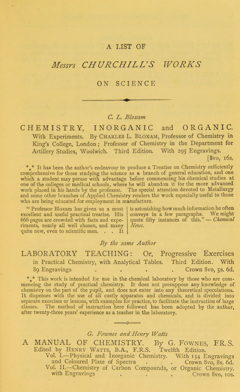 A LIST OF Messrs CHURCHILL'S WORKS ON SCIENCE C. L. Bloxam CHEMISTRY, INORGANIC and ORGANIC. With Experiments. By Charles L. Bloxam, Professor of Chemistry in King’s College, London; Professor of Chemistry in the Department for Artillery Studies, Woolwich. Third Edition. With 295 Engravings. [8vo, 16s. *#* It has been the author’s endeavour to produce a Treatise on Chemistry sufficiently comprehensive for those studying the science as a branch of general education, and one which a student may peruse with advantage before commencing his chemical studies at one of the colleges or medical schools, where he will abandon it for the more advanced work placed in his hands by the professor. The special attention devoted to Metallurgy and some other branches of Applied Chemistry renders the work especially useful to those who are being educated for employment in manufacture. “ Professor Bloxam has given us a most excellent and useful practical treatise. His 666 pages are crowded with facts and expe- riments, nearly all well chosen, and many quite new, even to scientific men. . . It is astonishing how much information he often conveys in a few paragraphs. We might quote fifty instances of this. ” — Chemical News. By the same Author LABORATORY TEACHING: Or, Progressive Exercises in Practical Chemistry, with Analytical Tables. Third Edition. With 89 Engravings .... Crown 8vo, 5s. 6d. * A This work is intended for use in the chemical laboratory by those who are com- mencing the study of practical chemistry. It does not presuppose any knowledge of chemistry on the part of the pupil, and does not enter into any theoretical speculations. It dispenses with the use of all costly apparatus and chemicals, and is divided into separate exercises or lessons, with examples for practice, to facilitate the instruction of large classes. The method of instruction here followed has been adopted by the author, after twenty-three years’ experience as a teacher in the laboratory. 0 G. Fownes and Henry Watts A MANUAL OF CHEMISTRY. By G. Fownes, FR.S. Edited by Henry Watts, B.A., F.R.S. Twelfth Edition. Vol. I.—Physical and Inorganic Chemistry. With 154 Engravings and Coloured Plate of Spectra . . Crown 8vo, 8s. 6d. Vol. II.—Chemistry of Carbon Compounds, or Organic Chemistry, with Engravings . . . Crown 8vo, 10s.