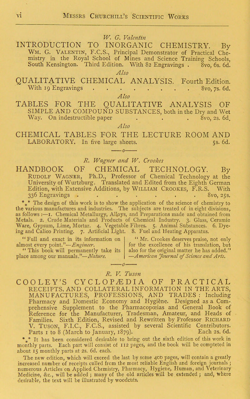 W. G. Valentin INTRODUCTION TO INORGANIC CHEMISTRY. By Wm. G. Valentin, F.C.S., Principal Demonstrator of Practical Che- mistry in the Royal School of Mines and Science Training Schools, South Kensington. Third Edition. With 82 Engravings . 8vo, 6s. 6d. Also QUALITATIVE CHEMICAL ANALYSIS. Fourth Edition. With 19 Engravings 8vo, 7s. 6d. Also TABLES FOR THE QUALITATIVE ANALYSIS OF SIMPLE AND COMPOUND SUBSTANCES, both in the Diy and Wet Way. On indestructible paper . . . 8vo, 2s. 6d. Also CHEMICAL TABLES FOR THE LECTURE ROOM AND LABORATORY. In five large sheets. 5s. 6d. A’. Wagner and W. Crookes HANDBOOK OF CHEMICAL TECHNOLOGY. By Rudolf Wagner, Ph.D., Professor of Chemical Technology at the University of Wurtzburg. Translated and Edited from the Eighth German Edition, with Extensive Additions, by William Crookes, F.R.S. With 336 Engravings ....... 8vo, 25s. %* The design of this work is to show the application of the science of chemistry to the various manufactures and industries. The subjects are treated of in eight divisions, as follows :—1. Chemical Metallurgy, Alloys, and Preparations made and obtained from Metals. 2. Crude Materials and Products of Chemical Industry. 3. Glass, Ceramic Ware, Gypsum, Lime, Mortar. 4. Vegetable Fibres. 5. Animal Substances. 6. Dye- ing and Calico Printing. 7. Artificial Light. 8. Fuel and Pleating Apparatus. “Full and exact in its information on almost every point.”—Engineer. “ This book will permanently take its place among our manuals.”—Nature. “ Mr. Crookes deserves praise, not only for the excellence of his translation, but also for the original matter he has added.” —American Journal of Science and Arts. R. V. Tuson COOLEY’S CYCLOPAEDIA OF PRACTICAL RECEIPTS, AND COLLATERAL INFORMATION IN THE ARTS, MANUFACTURES, PROFESSIONS, AND TRADES : Including Pharmacy and Domestic Economy and Hygiene. Designed as a Com- prehensive Supplement to the Pharmacopoeias and General Book of Reference for the Manufacturer, Tradesman, Amateur, and Heads of Families. Sixth Edition, Revised and Rewritten by Professor Richard V. Tuson, F.I.C., F.C.S., assisted by several Scientific Contributors. Parts 1 to 8 (March to January, 1879). Each 2s. 6d. *#* It has been considered desirable to bring out the sixth edition of this work in monthly parts. Each part will consist of 112 pages, and the book will be compteted in about 15 monthly parts at 2s. 6d. each. The new edition, which will exceed the last by some 400 pages, will contain a greatly increased number of receipts culled from the most reliable English and foreign journals ; numerous Articles on Applied Chemistry, Phaimacy, Hygiene, Human, and Veterinary Medicine, &c., will be added ; many of the old articles will be extended j and, Where desirable, the text will be illustrated by woodctits.