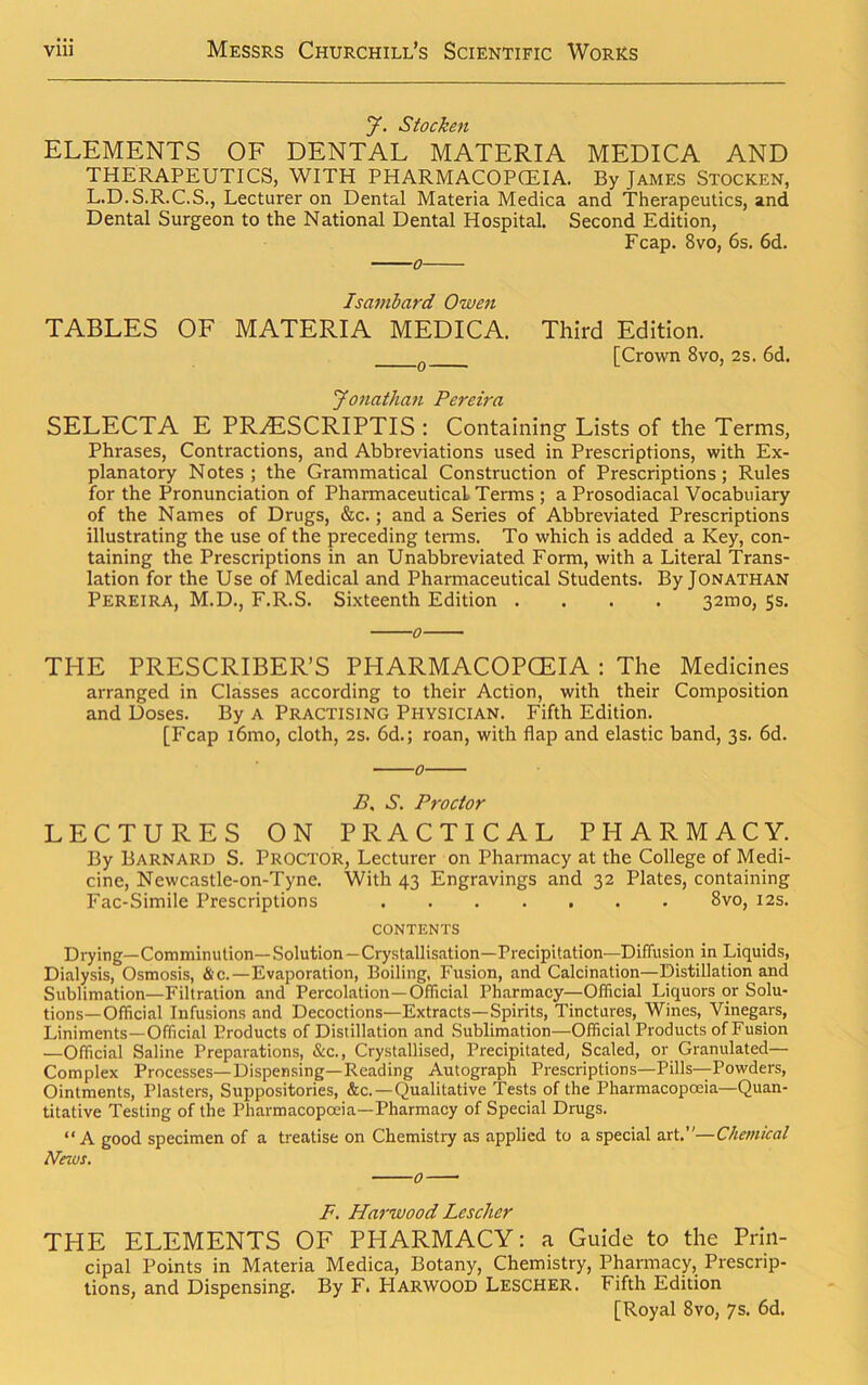 y. Stocken ELEMENTS OF DENTAL MATERIA MEDICA AND THERAPEUTICS, WITH PHARMACOPOEIA. By James Stocken, L.D.S.R.C.S., Lecturer on Dental Materia Medica and Therapeutics, and Dental Surgeon to the National Dental Hospital. Second Edition, Fcap. 8vo, 6s. 6d. Isambard Owen TABLES OF MATERIA MEDICA. Third Edition. [Crown 8vo, 2s. 6d. Jonathan Pereira SELECTA E PRHlSCRIPTIS : Containing Lists of the Terms, Phrases, Contractions, and Abbreviations used in Prescriptions, with Ex- planatory Notes; the Grammatical Construction of Prescriptions; Rules for the Pronunciation of Pharmaceutical Terms ; a Prosodiacal Vocabulary of the Names of Drugs, &c.; and a Series of Abbreviated Prescriptions illustrating the use of the preceding terms. To which is added a Key, con- taining the Prescriptions in an Unabbreviated Form, with a Literal Trans- lation for the Use of Medical and Pharmaceutical Students. By Jonathan Pereira, M.D., F.R.S. Sixteenth Edition .... 32mo, 5s. THE PRESCRIBER’S PHARMACOPOEIA : The Medicines arranged in Classes according to their Action, with their Composition and Doses. By a Practising Physician. Fifth Edition. [Fcap i6mo, cloth, 2s. 6d.; roan, with flap and elastic band, 3s. 6d. 0 B, S. Proctor LECTURES ON PRACTICAL PHARMACY. By Barnard S. Proctor, Lecturer on Pharmacy at the College of Medi- cine, Newcastle-on-Tyne. With 43 Engravings and 32 Plates, containing Fac-Simile Prescriptions 8vo, 12s. CONTENTS Drying—Comminution—Solution —Crystallisation—Precipitation—Diffusion in Liquids, Dialysis, Osmosis, &c.—Evaporation, Boiling, Fusion, and Calcination—Distillation and Sublimation—Filtration and Percolation—Official Pharmacy—Official Liquors or Solu- tions—Official Infusions and Decoctions—Extracts—Spirits, Tinctures, Wines, Vinegars, Liniments—Official Products of Distillation and Sublimation—Official Products of Fusion .—Official Saline Preparations, &c., Crystallised, Precipitated, Scaled, or Granulated— Complex Processes—Dispensing—Reading Autograph Prescriptions—Pills—Powders, Ointments, Plasters, Suppositories, &c.—Qualitative Tests of the Pharmacopoeia—Quan- titative Testing of the Pharmacopoeia—Pharmacy of Special Drugs. “A good specimen of a treatise on Chemistry as applied to a special art.’'—Chemical News. 0 F. Harwood Lescher THE ELEMENTS OF PHARMACY: a Guide to the Prin- cipal Points in Materia Medica, Botany, Chemistry, Pharmacy, Prescrip- tions, and Dispensing. By F. PlARWOOD Lescher. Fifth Edition [Royal 8vo, 7s. 6d.