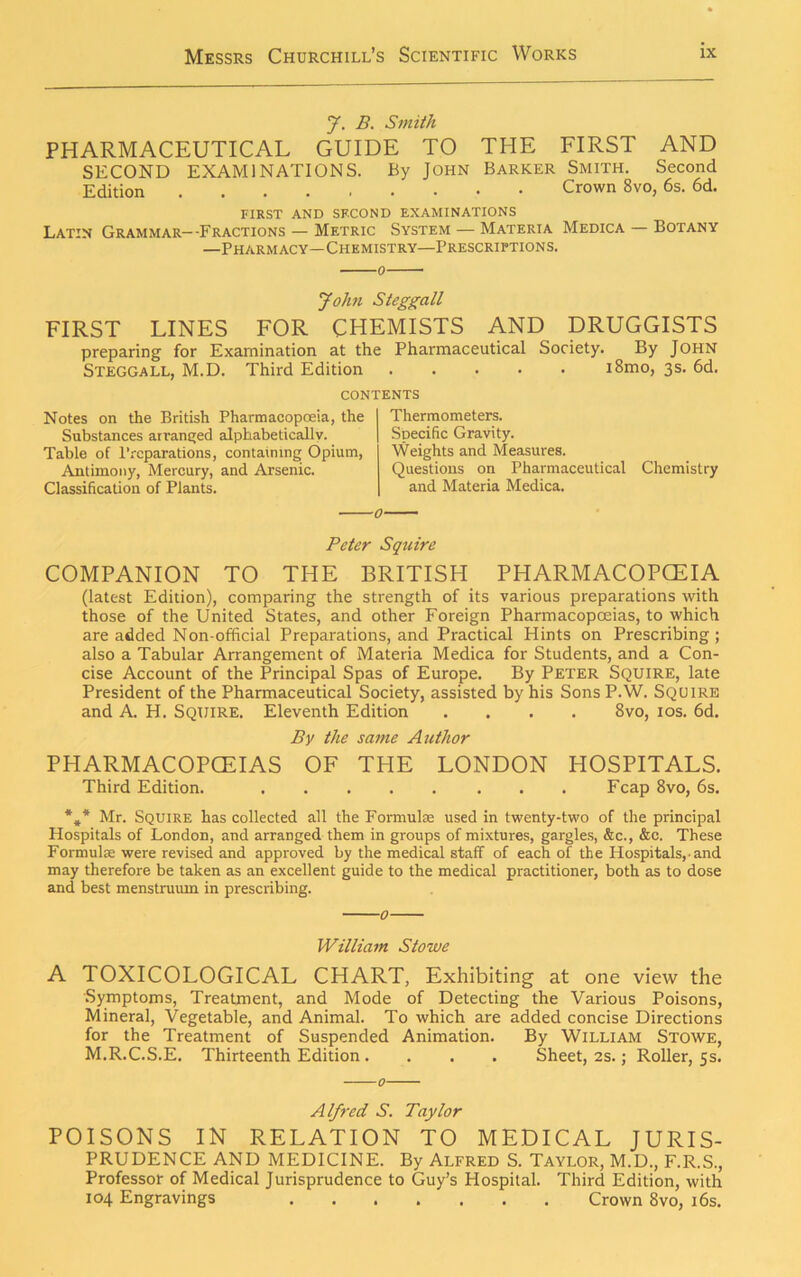 J. B. Smith PHARMACEUTICAL GUIDE TO THE FIRST AND SECOND EXAMINATIONS. By John Barker Smith. Second Edition Crown 8vo, 6s. 6d. FIRST AND SECOND EXAMINATIONS Latin Grammar--Fractions — Metric System — Materia Medica — Botany —Pharmacy—Chemistry—Prescriptions. o John Steggall FIRST LINES FOR CHEMISTS AND DRUGGISTS preparing for Examination at the Pharmaceutical Society. By John Steggall, M.D. Third Edition i8mo, 3s. 6d. CONTENTS Notes on the British Pharmacopoeia, the Substances arranged alphabetically. Table of Preparations, containing Opium, Antimony, Mercury, and Arsenic. Classification of Plants. Thermometers. Specific Gravity. Weights and Measures. Questions on Pharmaceutical Chemistry and Materia Medica. Peter Squire COMPANION TO THE BRITISH PHARMACOPEIA (latest Edition), comparing the strength of its various preparations with those of the United States, and other Foreign Pharmacopoeias, to which are added Non-official Preparations, and Practical Hints on Prescribing; also a Tabular Arrangement of Materia Medica for Students, and a Con- cise Account of the Principal Spas of Europe. By Peter Squire, late President of the Pharmaceutical Society, assisted by his SonsP.W. Squire and A. H. Squire. Eleventh Edition .... 8vo, 10s. 6d. By the same Author PHARMACOPOEIAS OF THE LONDON HOSPITALS. Third Edition. Fcap 8vo, 6s. * A Mr. Squire has collected all the Formulae used in twenty-two of the principal Hospitals of London, and arranged them in groups of mixtures, gargles, &c., &c. These Formulae were revised and approved by the medical staff of each of the Hospitals,-and may therefore be taken as an excellent guide to the medical practitioner, both as to dose and best menstruum in prescribing. William Stowe A TOXICOLOGICAL CHART, Exhibiting at one view the Symptoms, Treatment, and Mode of Detecting the Various Poisons, Mineral, Vegetable, and Animal. To which are added concise Directions for the Treatment of Suspended Animation. By William Stowe, M.R.C.S.E. Thirteenth Edition .... Sheet, 2s.; Roller, 5s. Alfred S. Taylor POISONS IN RELATION TO MEDICAL JURIS- PRUDENCE AND MEDICINE. By Alfred S. Taylor, M.D., F.R.S., Professor of Medical Jurisprudence to Guy’s Hospital. Third Edition, with 104 Engravings Crown 8vo, 16s.